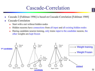 Cascade-Correlation
 Cascade 2 [Fahlman 1996] is based on Cascade-Correlation [Fahlman 1989]
 Cascade-Correlation
 Start with a net without hidden nodes
 Hidden neurons have connections from all input and all existing hidden nodes
 During candidate neuron training, only trains input to the candidate neuron, the
other weights are kept frozen
52
Weight Frozen
Weight training
added
candidate
1st candidate:
 