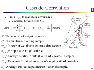 Cascade-Correlation
 Train wnew to maximize covariance
 covariance between x and Eold
54
,
: The number of output neurons
: The number of training sample
: Vector of weights to the candidate neuron
: Output of for sample
: Average candidate output value of over all samp
new
th
new p
new
K
P
w
x x p
x x
,
les
: Error on output node for sample with old weights
: Average error at output neuron k over all samples
th th
k p
k
E k p
E
where,))(()(
1
,
1
, 
 

K
k
kpk
P
p
newpnewnew EExxwS
xnew
wnew
 