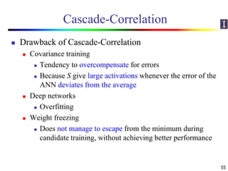 Cascade-Correlation
 Drawback of Cascade-Correlation
 Covariance training
 Tendency to overcompensate for errors
 Because S give large activations whenever the error of the
ANN deviates from the average
 Deep networks
 Overfitting
 Weight freezing
 Does not manage to escape from the minimum during
candidate training, without achieving better performance
55
 