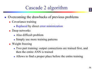 Cascade 2 algorithm
 Overcoming the drawbacks of previous problems
 Covariance training
 Replaced by direct error minimization
 Deep networks
 Also difficult problem
 Simply use more training patterns
 Weight freezing
 Two part training: output connections are trained first, and
then the entire ANN is trained
 Allows to find a proper place before the entire training
56
 