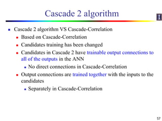 Cascade 2 algorithm
 Cascade 2 algorithm VS Cascade-Correlation
 Based on Cascade-Correlation
 Candidates training has been changed
 Candidates in Cascade 2 have trainable output connections to
all of the outputs in the ANN
 No direct connections in Cascade-Correlation
 Output connections are trained together with the inputs to the
candidates
 Separately in Cascade-Correlation
57
 
