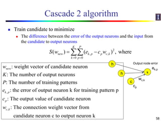 Cascade 2 algorithm
 Train candidate to minimize
 The difference between the error of the output neurons and the input from
the candidate to output neurons
58
,
: weight vector of candidate neuron
: The number of output neurons
: The number of training patterns
: the error of output neuron k for training pattern p
: The output value of candidate ne
new
k p
p
w
K
P
e
c
,
uron
: The connection weight vector from
candidate neuron c to output neuron k
c kw
2
, ,
0 0
( ) ( ) , where
K P
new k p p c k
k p
S w e c w
 
 
k
h Output node error
ek,p
wc,k
h
c
cp
 