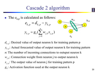 Cascade 2 algorithm
 The ek,p is calculated as follows:
59
, , ,k p k p k pe d y 
, , ,
0
( )
n
k p k j k j p
j
y g w x

 
,
,
,
: Desired value of output neuron k for training pattern p
: Actual forecasted value of output neuron k for training pattern
: The number of incoming connections to outuput neuron k
: Conne
k p
k p
j k
d
y
n
w
,
ction weight from neuron j to output neuron k
: The output value of neuron j for training pattern p
: Activation function used at the output neuron k
j p
k
x
g
k
h
wj,k
h
c
cp
yk,p
 