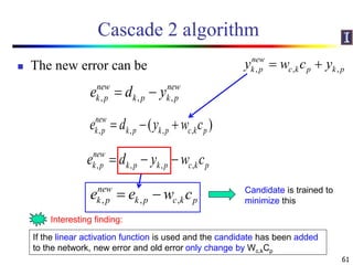 Cascade 2 algorithm
 The new error can be
61
, , ,
new new
k p k p k pe d y 
, , , ,( )new
k p k p k p c k pe d y w c  
, , , ,
new
k p k p k p c k pe d y w c  
, , ,
new
k p k p c k pe e w c 
If the linear activation function is used and the candidate has been added
to the network, new error and old error only change by Wc,kCp
Interesting finding:
Candidate is trained to
minimize this
, , ,
new
k p c k p k py w c y 
 