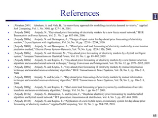 References
 [Abraham 2001] Abraham, A. and Nath, B., “A neuro-fuzzy approach for modelling electricity demand in victoria,” Applied
Soft Computing, Vol. 1, No. 3040, pp. 127–138, 2001.
 [Amjady 2006] Amjady, N., “Day-ahead price forecasting of electricity markets by a new fuzzy neural network,” IEEE
Transactions on Power Systems, Vol. 21, No. 2, pp. 887–896, 2006.
 [Amjady 2009a] Amjady, N. and Daraeepour, A., “Design of input vector for day-ahead price forecasting of electricity
markets,” Expert Systems with Applications, Vol. 36, No. 10, pp. 12281–12294, 2009.
 [Amjady 2009b] Amjady, N. and Daraeepour, A., “Mixed price and load forecasting of electricity markets by a new iterative
prediction method,” Electric Power Systems Research, Vol. 79, No. 9, pp. 1329–1336, 2009.
 [Amjady 2009c] Amjady, N. and Hemmati, M., “Day-ahead price forecasting of electricity markets by a hybrid intelligent
system,” European Transactions on Electrical Power, Vol. 19, No. 1, pp. 89–102, 2009.
 [Amjady 2009d] Amjady, N. and Keynia, F., “Day-ahead price forecasting of electricity markets by a new feature selection
algorithm and cascaded neural network technique,” Energy Conversion and Management, Vol. 50, No. 12, pp. 2976–2982, 2009.
 [Amjady 2009e] Amjady, N. and Keynia, F., “Day-ahead price forecasting of electricity markets by mutual information
technique and cascaded neuro-evolutionary algorithm,” IEEE Transactions on Power Systems, Vol. 24, No. 1, pp. 306–318,
2009.
 [Amjady 2009f] Amjady, N. and Keynia, F., “Day-ahead price forecasting of electricity markets by mutual information
technique and cascaded neuro-evolutionary algorithm,” IEEE Transactions on Power Systems, Vol. 24, No. 1, pp. 306–318,
2009.
 [Amjady 2009g] Amjady, N. and Keynia, F., “Short-term load forecasting of power systems by combination of wavelet
transform and neuro-evolutionary algorithm,” Energy, Vol. 34, No. 1, pp. 46–57, 2009.
 [Amjady 2010a] Amjady, N., Daraeepour, A. and Keynia, F., “Dayahead electricity price forecasting by modified relief
algorithm and hybrid neural network,” IET generation, transmission & distribution, Vol. 4, No. 3, pp. 432–444, 2010.
 [Amjady 2010b] Amjady, N. and Keynia, F., “Application of a new hybrid neuro-evolutionary system for day-ahead price
forecasting of electricity markets,” Applied Soft Computing, Vol. 10, No. 3, pp. 784–792, 2010.
68
 