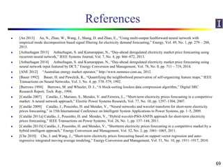 References
 [An 2013] An, N., Zhao, W., Wang, J., Shang, D. and Zhao, E., “Using multi-output feedforward neural network with
empirical mode decomposition based signal filtering for electricity demand forecasting,” Energy, Vol. 49, No. 1, pp. 279 – 288,
2013.
 [Anbazhagan 2013] Anbazhagan, S. and Kumarappan, N., “Day-ahead deregulated electricity market price forecasting using
recurrent neural network,” IEEE Systems Journal, Vol. 7, No. 4, pp. 866–872, 2013.
 [Anbazhagan 2014] Anbazhagan, S. and Kumarappan, N., “Day-ahead deregulated electricity market price forecasting using
neural network input featured by DCT,” Energy Conversion and Management, Vol. 78, No. 0, pp. 711 – 719, 2014.
 [ANE 2012] “Australian energy market operator,” http://www.nemmco.com.au, 2012.
 [Bauer 1992] Bauer, H. and Pawelzik, K., “Quantifying the neighborhood preservation of self-organizing feature maps,” IEEE
Transactions on Neural Networks, Vol. 3, No. 4, pp. 570–579, 1992.
 [Burrows 1994] Burrows, M. and Wheeler, D. J., “A block-sorting lossless data compression algorithm,” Digital SRC
Research Report, Tech. Rep., 1994.
 [Catalão 2007] Catalão, J., Mariano, S., Mendes, V. and Ferreira, L., “Short-term electricity prices forecasting in a competitive
market: A neural network approach,” Electric Power Systems Research, Vol. 77, No. 10, pp. 1297–1304, 2007.
 [Catalão 2009] Catalão, J., Pousinho, H. and Mendes, V., “Neural networks and wavelet transform for short-term electricity
prices forecasting,” in 15th International Conference on Intelligent System Applications to Power Systems, pp. 1–5, 2009.
 [Catalão 2011a] Catalão, J., Pousinho, H. and Mendes, V., “Hybrid wavelet-PSO-ANFIS approach for short-term electricity
prices forecasting,” IEEE Transactions on Power Systems, Vol. 26, No. 1, pp. 137–144, 2011.
 [Catalão 2011b] Catalão, J., Pousinho, H. and Mendes, V., “Shortterm electricity prices forecasting in a competitive market by a
hybrid intelligent approach,” Energy Conversion and Management, Vol. 52, No. 2, pp. 1061–1065, 2011.
 [Che 2010] Che, J. and Wang, J., “Short-term electricity prices forecasting based on support vector regression and auto-
regressive integrated moving average modeling,” Energy Conversion and Management, Vol. 51, No. 10, pp. 1911–1917, 2010.
69
 