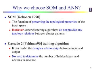 Why we choose SOM and ANN?
 SOM [Kohonen 1990]
 The function of preserving the topological properties of the
input space
 However, other clustering algorithms do not provide any
topology relations between cluster patterns
 Cascade 2 [Fahlman96] training algorithm
 It can model the complex relationships between input and
output
 No need to determine the number of hidden layers and
neurons in advance
7
 