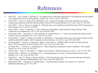 References
 [Che 2012] Che, J., Wang, J. and Wang, G., “An adaptive fuzzy combination model based on self-organizing map and support
vector regression for electric load forecasting,” Energy, Vol. 37, No. 1, pp. 657–664, 2012.
 [Chen 1995] Chen, J.-F., Wang, W.-M. and Huang, C.-M., “Analysis of an adaptive time-series autoregressive moving-
average (arma) model for short-term load forecasting,” Electric Power Systems Research, Vol. 34, No. 3, pp. 187–196, 1995.
 [Chen 2007] Chen, J., Deng, S.-J. and Huo, X., “Electricity price curve modeling by manifold learning,” IEEE Transactions on
Power Systems, Vol. 15, pp. 723–736, 2007.
 [Cleary 1984] Cleary, J. and Witten, I., “Data compression using adaptive coding and partial string matching,” IEEE
Transactions on Communications, Vol. 32, No. 4, pp. 396–402, 1984.
 [Cleeremans 1989] Cleeremans, A., Servan-Schreiber, D. and McClelland, J. L., “Finite state automata and simple recurrent
networks,” Neural computation, Vol. 1, No. 3, pp. 372–381, 1989.
 [Conejo 2005] Conejo, A., Plazas, M., Espinola, R. and Molina, A., “Day-ahead electricity price forecasting using the wavelet
transform and ARIMA models,” IEEE Transactions on Power Systems, Vol. 20, No. 2, pp. 1035–1042, 2005.
 [Contreras 2003] Contreras, J., Espinola, R., ogales, F. and Conejo, A., “ARIMA models to predict next-day electricity
prices,” IEEE Transactions on Power Systems, Vol. 18, No. 3, pp. 1014–1020, 2003.
 [Cormack 1987] Cormack, G. V. and Horspool, R., “Data compression using dynamic markov modelling,” The Computer
Journal, Vol. 30, No. 6, pp. 541–550, 1987.
 [Cortes 1995] Cortes, C. and Vapnik, V., “Support-vector networks,” Machine learning, Vol. 20, No. 3, pp. 273–297, 1995.
 [Diebold 1995] Diebold, F. X. and Mariano, R. S., “Comparing predictive accuracy,” Journal of Business & Economic
Statistics, Vol. 13, No. 3, pp. 253–263, 1995.
 [Dong 2011] Dong, Y., Wang, J., Jiang, H. and Wu, J., “Shortterm electricity price forecast based on the improved hybrid
model,” Energy Conversion and Management, Vol. 52, No. 8, pp. 2987–2995, 2011.
 [Ehrenfeucht 1992] Ehrenfeucht, A. and Mycielski, J., “A pseudorandom sequence–how random is it?” American
Mathematical Monthly, pp. 373–375, 1992.
70
 