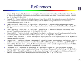 References
 [Pappas 2010] Pappas, S. S., Ekonomou, L., Karampelas, P., Karamousantas, D., Katsikas, S., Chatzarakis, G. and Skafidas,
P., “Electricity demand load forecasting of the hellenic power system using an arma model,” Electric Power Systems Research,
Vol. 80, No. 3, pp. 256–264, 2010.
 [Parate 2013] Parate, A., Böhmer, M., Chu, D., Ganesan, D. and Marlin, B. M., “Practical prediction and prefetch for faster
access to applications on mobile phones,” in Proceedings of the ACM International joint Conference on Pervasive and
Ubiquitous Computing, pp. 275–284, 2013.
 [Pérez-Ortiz 2001a] Pérez-Ortiz, J. A., Calera-Rubio, J. and Forcada, M. L., “Online symbolic-sequence prediction with
discrete-time recurrent neural networks,” in Proceedings of the International Conference on Artificial Neural Networks, pp. 719–
724, 2001.
 [Pérez-Ortiz 2001b] Pérez-Ortiz, J. A., Calera-Rubio, J. and Forcada, M. L., “Online text prediction with recurrent neural
networks,” Neural Processing Letters, Vol. 14, No. 2, pp. 127–140, 2001.
 [Pindoriya 2008] Pindoriya, N., Singh, S. and Singh, S., “An adaptive wavelet neural network-based energy price forecasting
in electricity markets,” IEEE Transactions on Power Systems, Vol. 23, No. 3, pp. 1423–1432, 2008.
 [Pölzlbauer 2004] Pölzlbauer, G., “Survey and comparison of quality measures for self-organizing maps,” in 5th Workshop on
Data Analysis, pp. 67–82, 2004.
 [Pousinho 2012] Pousinho, H., Mendes, V. and Catalão, J., “Shortterm electricity prices forecasting in a competitive market by
a hybrid pso–anfis approach,” International Journal of Electrical Power & Energy Systems, Vol. 39, No. 1, pp. 29–35, 2012.
 [Prasad 2010] Prasad, P. S. and Agrawal, P., “Movement prediction in wireless networks using mobility traces,” in 7th IEEE
Consumer Communications and Networking Conference, pp. 1–5, 2010.
 [Shafie-Khah 2011] Shafie-Khah, M., Moghaddam, M. P. and Sheikh- El-Eslami, M., “Price forecasting of day-ahead
electricity markets using a hybrid forecast method,” Energy Conversion and Management, Vol. 52, No. 5, pp. 2165–2169, 2011.
 [Shayeghi 2013] Shayeghi, H. and Ghasemi, A., “Day-ahead electricity prices forecasting by a modified cgsa technique and
hybrid wt in lssvm based scheme,” Energy Conversion and Management, Vol. 74, pp. 482–491, 2013.
74
 