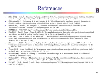 References
 [Shen 2013] Shen, W., Babushkin, V., Aung, Z. and Woon, W. L., “An ensemble model for day-ahead electricity demand time
series forecasting,” in Proceedings of the 4th International Conference on Future Energy Systems, 2013.
 [Shrivastava 2014] Shrivastava, N. A. and Panigrahi, B. K., “A hybrid wavelet-elm based short term price forecasting for
electricity markets,” International Journal of Electrical Power & Energy Systems, Vol. 55, pp. 41–50, 2014.
 [Skaruz 2007] Skaruz, J. and Seredynski, F., “Recurrent neural networks towards detection of sql attacks,” in IEEE
International Parallel and Distributed Processing Symposium, pp. 1–8, 2007.
 [SOM 2012] “SOMVIS,” http://www.ifs.tuwien.ac.at/dm/ somvis-matlab/index.html#License, 2012.
 [Tan 2010] Tan, Z., Zhang, J.,Wang, J. and Xu, J., “Day-ahead electricity price forecasting using wavelet transform combined
with ARIMA and GARCH models,” Applied Energy, Vol. 87, No. 11, pp. 3606–3610, 2010.
 [Tino 2000] Tino, P., Stancík, M. and Benuskova, L., “Building predictive models on complex symbolic sequences with a
second-order recurrent bcm network with lateral inhibition,” in Proceedings of International Joint Conference on Neural
Networks, Vol. 2, pp. 265–270, 2000.
 [Troncoso Lora 2004] Troncoso Lora, A., Riquelme Santos, J., Riquelme, J., Gómez Expósito, A. and Martínez Ramos, J.,
“Time-series prediction: application to the shortterm electric energy demand,” Lecture Notes in Artificial Intelligence, Vol. 23,
pp. 577–586, 2004.
 [Venna 2001] Venna, J. and Kaski, S., “Neighborhood preservation in nonlinear projection methods: An experimental study,”
Artificial Neural Networks-ICANN 2001, pp. 485–491, 2001
 [Vesanto 2000] Vesanto, J., Himberg, J., Alhoniemi, E. and Parhankangas, J., SOM toolbox for matlab 5, 2000, Helsinki
University of Technology, Report.
 [Willems 1995] Willems, F. M., Shtarkov, Y. M. and Tjalkens, T. J., “The context-tree weighting method: Basic roperties,”
IEEE Transactions on Information Theory, Vol. 41, No. 3, pp. 653–664, 1995.
 [Xu 2005] Xu, R., Wunsch, D. et al., “Survey of clustering algorithms,” IEEE Transactions on Neural Networks, Vol. 16, No.
3, pp. 645–678, 2005.
75
 