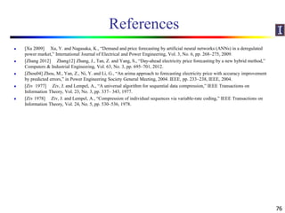 References
 [Xu 2009] Xu, Y. and Nagasaka, K., “Demand and price forecasting by artificial neural networks (ANNs) in a deregulated
power market,” International Journal of Electrical and Power Engineering, Vol. 3, No. 6, pp. 268–275, 2009.
 [Zhang 2012] Zhang12] Zhang, J., Tan, Z. and Yang, S., “Day-ahead electricity price forecasting by a new hybrid method,”
Computers & Industrial Engineering, Vol. 63, No. 3, pp. 695–701, 2012.
 [Zhou04] Zhou, M., Yan, Z., Ni, Y. and Li, G., “An arima approach to forecasting electricity price with accuracy improvement
by predicted errors,” in Power Engineering Society General Meeting, 2004. IEEE, pp. 233–238, IEEE, 2004.
 [Ziv 1977] Ziv, J. and Lempel, A., “A universal algorithm for sequential data compression,” IEEE Transactions on
Information Theory, Vol. 23, No. 3, pp. 337– 343, 1977.
 [Ziv 1978] Ziv, J. and Lempel, A., “Compression of individual sequences via variable-rate coding,” IEEE Transactions on
Information Theory, Vol. 24, No. 5, pp. 530–536, 1978.
76
 