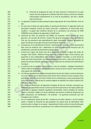 10 de 33
ix. Promoció de programes de salut, de salut emocional i d’educació en la salut309
sexual, així com programes en defensa dels drets sexuals, d’accés als mètodes310
anticonceptius (especialment en el cicle de secundària) i pel dret a decidir311
sobre el propi cos.312
b. La seguretat ciutadana és bàsica perquè la gent pugui gaudir de la seva llibertat i viure en313
pau.314
c. Els usos que es donen als espais públics, la pacificació del trànsit i la seguretat viària, les315
demandes ciutadanes d’accés als espais comercials i residencials, el control dels actes316
vandàlics i la gestió dels conflictes derivats de la convivència són prioritats de SOM317
TORDERA en les polítiques de seguretat en l’àmbit local.318
d. Aprovació de Plans de protecció civil (PAM), als municipis, tenint present els riscos319
generals i els concrets del territori. Creació d’un grup de voluntariat eficaç de Protecció320
Civil, per les actuacions que esporàdicament siguin necessàries, nevades, tempestes de321
pluja i tot allò per el que sigui necessari la participació ciutadana.322
e. Incorporarem en la planificació territorial i urbanística del municipi, criteris de prevenció323
dels riscos de protecció civil i elaborarem els plans d'autoprotecció necessaris per als324
establiments i activitats de titularitat municipal i social.325
f. Creació de la figura del Síndic local de la ciutadania. Potenciar la figura del Síndic de326
Greuges i dels Síndics i Defensors locals: dotar-los d’una base legal i d’uns recursos, que327
garanteixi la seva independència dels respectius governs municipals. La seva funció és328
vetllar pels drets fonamentals i les llibertats públiques dels veïns i veïnes del municipi, tot329
aplicant el principi d’equitat, per la qual cosa pot supervisar les activitats de l’administració330
municipal.331
g. La justícia ha de ser gratuïta i accessible per a tots els ciutadans i rebutgem frontalment332
l'última reforma de la justícia aplicada pel govern central ja que és injusta i discriminatòria333
amb la gent més vulnerable.334
h. Cal reforçar el treball de la policia municipal dotant-los de més mitjans i continua formació,335
no es pot tolerar que en determinats punts horaris de la setmana només es disposi d'una336
patrulla per controlar tot el territori incloent-hi les urbanitzacions, com ja està passant des337
de fa molt temps a causa de que el nombre d'agents en plantilla s'ha reduït al voltant d'un338
50% en els últims anys.339
i. Cal revisar les Ordenances de Seguretat Ciutadana de tots els municipis començant per340
TORDERA, que garanteixin el dret a la lliure reunió de les persones en els espais públics per341
evitar que se segueixin produint expedients sancionadors contra ciutadans de manera342
injusta i autoritària. Exigim la fi de les polítiques que vulnerin la llibertat d'expressió, els343
drets d'associació, de manifestació i de protesta, i les garanties processals que han344
d'assegurar per a tothom.345
j. Cal un compliments taxatiu de les lleis i condemnes als petits robatoris i els furts podria346
ajudar a impedir la impunitat de què gaudeixen ara aquest tipus de delinqüents. Més347
controls contra la droga i la corrupció. I especialment la lluita contra la tracta de blanques348
ja que ens hem convertit en un paradís per a les màfies internacionals de proxenetisme.349
 