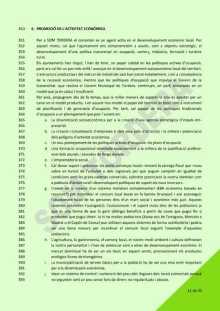 11 de 33
6. PROMOCIÓ DE L'ACTIVITAT ECONÒMICA350
Per a SOM TORDERA el consistori es un agent actiu en el desenvolupament econòmic local. Per351
aquest motiu, cal que l’ajuntament ens comprometem a assolir, com a objectiu estratègic, el352
desenvolupament d’una política transversal en ocupació, comerç, indústria, formació i turisme353
rural.354
Els ajuntaments han tingut, i han de tenir, un paper cabdal en les polítiques actives d’ocupació,355
però ara cal fer un pas més enllà i avançar en el desenvolupament socioeconòmic local del territori.356
L’estructura productiva i del mercat de treball del país han variat notablement, com a conseqüència357
de la recessió econòmica, mentre que les polítiques d’ocupació que impulsa el Govern de la358
Generalitat -que recolza el Govern Municipal de Tordera- continuen, en part, ancorades en un359
model que ja és caduc i insuficient.360
Per això, propugnem des de fa temps, que la millor manera de superar la crisi és apostar per un361
canvi en el model productiu. I en aquest nou model el paper del territori es bàsic com a instrument362
de planificació i de generació d’ocupació. Per tant, cal passar de les polítiques tradicionals363
d’ocupació a un plantejament que posi l’accent en:364
a. La dinamització socioeconòmica per a la creació d’una agenda estratègica d’impuls em-365
presarial.366
b. La creació i consolidació d’empreses (i dels seus pols d’atracció) i la millora i potenciació367
dels polígons d’activitat econòmica.368
c. Un nou plantejament de les polítiques actives d’ocupació: els plans d’ocupació369
d. Una formació ocupacional orientada especialment a la millora de la qualificació professi-370
onal dels aturats i aturades de llarga durada.371
e. L’emprenedoria social.372
f. Cal donar suport i potenciar els petits comerços locals revisant la càrrega fiscal que recau373
sobre en funció de l’activitat o dels ingressos per que puguin competir en igualtat de374
condicions amb les grans cadenes comercials, sobretot potenciant la nostra identitat com375
a població d'àmbit rural i desenvolupant polítiques de suport als nous inversors.376
g. Creiem en la creació d'un sistema monetari complementari (EBR economia basada en377
recursos*) per incentivar el consum local basat en la barata (trueque) i així aconseguir378
l'abastament bàsic de les persones dins d'un marc social i econòmic més just. Aquests379
sistemes potencien l'autogestió, l'autoconsum i el suport mutu dins de les poblacions ja380
que és una forma de que la gent obtingui beneficis a partir de coses que pugui fer o381
productes que pugui oferir. Ja hi ha moltes poblacions (Xarxa eco de Tarragona, Moniato a382
Madrid o el Copón de Conca) que utilitzen aquests sistemes de forma satisfactòria i podria383
ser una bona mesura per incentivar el consum local seguint l'exemple d'aquestes384
poblacions.385
h. L'agricultura, la gastronomia, el comerç local, el nostre medi ambient i cultura defineixen386
la nostra personalitat i s'han de potenciar com a eines de desenvolupament econòmic. El387
mercat dominical ha de ser un eix bàsic en aquest sentit, promocionant els productes388
ecològics lliures de transgènics.389
i. La municipalització de serveis bàsics per a la població ha de ser una eina molt important390
per a la dinamització econòmica.391
j. Idear un sistema de control i contenció del preu dels lloguers dels locals comercials perquè392
no segueixin sent un pou sense fons de diners no regularitzats i abusos.393
 