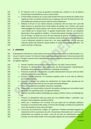 15 de 33
d. És important crear un servei de guarderia accessible per a tothom en risc de pobresa525
perquè tinguin la possibilitat de moure i buscar treball.526
e. A nivell estatal cal advocar per un gran pacte d'estat entre tots els partits per establir d'una527
vegada per totes una política educativa que no depengui del canvi de butaca de torn com528
lamentablement està passant durant totes les ultimes legislatures.529
f. Defensar la ILP per un nou sistema educatiu a Catalunya. Hem de situar com a part del530
debat nacional, la necessitat d'una escola pública de qualitat i per a tothom, que reculli531
l'ideal pedagògic de l'escola catalana, com a primer servei públic constructor de ciutadania532
i que treballa per la cohesió social i la igualtat d'oportunitats. Això és, una ciutadania533
democràtica, lliure, igualitària i solidària. I, d’acord amb aquesta intenció, i conforme l’art.534
131 de l’Estatut, cal dotar-nos d’una llei amb capacitat de generar un conjunt normatiu535
estable, que afavoreixi la majoria de la ciutadania, consensuada per la comunitat educativa536
i amb la declarada voluntat de servei per a les noves generacions. Una llei que posi537
l'educació pública (de titularitat i gestió pública) al centre d'un projecte alliberador i de538
justícia social per a Catalunya.539
8. URBANISME540
El planejament urbanístic és un dels millors instruments per dissenyar i definir el model de poble o ciu-541
tat per al nostre municipi. Fer l’exercici d’observació en alçada per reconèixer l’estructura present del542
municipi, i d’imaginar escenaris futurs desitjables, ens permet programar actuacions en el territori amb543
els següents objectius:544
a. Garantir l’equilibri entre el territori (infraestructures i sòl urbà) i l’entorn natural.545
b. Recuperar la identitat local, molt deteriorada pel desenvolupament majoritàriament546
depredador del territori de la transició i per la bombolla immobiliària.547
c. Promoure el poble per a les persones: un poble urbanísticament més just i amb una millor548
redistribució econòmica dels recursos.549
d. Garantir l’equilibri territorial i el tractament equitatiu entre el nucli urbà els diferents550
barris i urbanitzacions.551
e. Dissenyar i executar una política de manteniment de l’espai públic pensada per les552
persones i per a les persones així com les seves necessitats bàsiques.553
f. Oferir uns equipaments accessibles, funcionals i sostenibles.554
g. Proporcionar uns serveis públics universals i de qualitat, sostinguts per una tarifació social555
adaptada a les especificats locals i als ingressos familiars.556
h. Planificar una política pública d’habitatge que asseguri a tothom l’accés a un habitatge dig-557
ne.558
i. Preveure un planejament urbà que aposti per una mobilitat pública i sostenible i que559
incorpori criteris de gènere i de justícia urbana.560
j. Vetllar per a l’assoliment d’un municipi verd que aposti per les polítiques públiques561
d’energia, la minimització dels residus, el foment del reciclatge, la millora de la qualitat de562
l’aire i que practiqui la nova cultura de l’aigua.563
k. Creació de una comissió fixe i estable de seguiment i mediació municipal integrada per564
representants de les associacions de veïns i les persones interessades, per a solucionar la565
problemàtica que pateixen les veïnes i veïns de de totes les urbanitzacions que, per566
exemple, avui dia moltes d’elles ni tan sols poden registrar les seves propietats i pateixen567
 