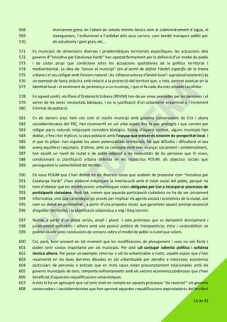 16 de 33
mancances greus en l´abast de serveis mínims bàsics com el subministrament d´aigua, el568
clavegueram, l´enllumenat o l´asfaltat dels seus carrers, com també transport públic per569
els estudiants i gent gran, etc...570
En municipis de dimensions diverses i problemàtiques territorials específiques, les actuacions dels571
governs d’”Iniciativa per Catalunya Verds” han apostat fermament per la definició d’un model de poble572
i de ciutat propi que condiciona totes les actuacions quotidianes de la política territorial i573
mediambiental. La idea de “tancar el municipi” (en el sentit de definir l’àmbit específic de la trama574
urbana i el seu relligat amb l’entorn natural i les infraestructures d’àmbit local i supralocal existents) és575
un exemple de bona pràctica amb relació a la protecció del territori que, a més, permet avançar en la576
identitat local i el sentiment de pertinença a un municipi, i que el fa cada dia més amable i acollidor.577
En aquest sentit, els Plans d’Ordenació Urbana (POUM) han de ser eines pensades per les persones i al578
servei de les seves necessitats bàsiques, i no la justificació d’un urbanisme encaminat a l’increment579
il·limitat de població.580
En els darrers anys hem vist com el nostre municipi amb governs conservadors de CIU i abans581
socialdemòcrates del PSC, han reconvertit en sol urbà espais fins fa poc protegits i que servien per582
relligar parcs naturals mitjançant corredors biològics. Enmig d’aquest context, alguns municipis han583
doblat, o fins i tot triplicat, la seva població amb l’excusa que créixer és sinònim de prosperitat local. I584
el que és pitjor: han esgotat les seves potencialitats territorials, fet que dificulta i dificultarà el seu585
avenç equilibrat i equitatiu. D’altres, amb un concepte molt més avançat socialment i ambientalment,586
han assolit un nivell de ciutat o de poble adaptat a les necessitats de les persones que hi viuen,587
condicionant la planificació urbana definida en els respectius POUM, als objectius socials que588
persegueixin la sostenibilitat del territori.589
Els nous POUM que s’han definit en els diversos casos que acabem de presentar com “Iniciativa per590
Catalunya Verds” s’han elaborat mitjançant la interlocució amb el teixit social del poble, perquè no591
hem d’oblidar que les modificacions urbanístiques estan obligades per Llei a incorporar processos de592
participació ciutadana. Amb tot, creiem que aquesta participació ciutadana no ha de ser únicament593
informativa, sinó que cal endegar un procés per implicar els agents socials i econòmics de la ciutat, així594
com un debat en profunditat , a partir d’una proposta inicial, que garanteixi aquest principi essencial595
d’equilibri territorial, i la planificació urbanística a mig i llarg termini.596
Només a partir d’un debat seriós, ampli i plural -i sota premisses que es demostrin tècnicament i597
jurídicament aplicables i alhora amb una posició política de transparència, ètica i sostenibilitat- es598
podran assolir unes conclusions de consens sobre el model de poble o ciutat que volem.599
Cal, però, tenir present en tot moment que les modificacions de planejament i usos no són fàcils i600
poden tenir costos importants per als municipis. Per això cal conjugar valentia política i solidesa601
tècnica alhora. Per posar un exemple: retornar a sòl no urbanitzable o rústic, aquells espais que s’han602
reconvertit en les dues darreres dècades en sòl urbanitzable per atendre a interessos econòmics603
particulars de persones o entitats que en mots casos estan presumptament relacionades amb els604
governs municipals de torn, comporta enfrontaments amb els sectors econòmics poderosos que s’han605
beneficiat d’aquestes requalificacions urbanístiques.606
A més hi ha un agreujant que cal tenir molt en compte en aquests processos “de reversió”: els governs607
conservadors i socialdemòcrates que han aprovat aquestes requalificacions depredadores del territori608
 