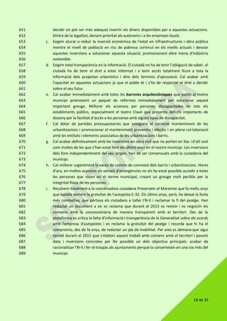 18 de 33
decidir on pot ser més adequat invertir els diners disponibles per a aquestes actuacions.651
Dintre de la legalitat, donant prioritat als autònoms i a les empreses locals.652
c. Exigim aturar o reduir la inversió econòmica de l'estat en infraestructures i obra pública653
mentre el nivell de població en risc de pobresa continuï en els nivells actuals i desviar654
aquestes inversions a solucionar aquesta situació, promocionant altre mena d’indústria655
sostenible.656
d. Exigim total transparència en la informació. El ciutadà no ha de tenir l'obligació de saber, el657
ciutadà ha de tenir el dret a estar informat i a tenir accés totalment lliure a tota la658
informació dels projectes urbanístics i dins dels terminis d'aprovació. Cal acabar amb659
l'opacitat en aquestes actuacions ja que el poble té i s’ha de respectar el dret a decidir660
sobre el seu futur.661
e. Cal acabar immediatament amb totes les barreres arquitectòniques que patim al nostre662
municipi promovent un paquet de reformes immediatament per solucionar aquest663
important greuge. Millorar els accessos per persones discapacitades de tots els664
establiments públics, especialment el teatre Clavé que presenta dèficits importants de665
disseny per la facilitat d’accés a les persones amb alguns tipus de discapacitat.666
f. Cal dotar de partides pressupostaries que assegurin el correcte manteniment de les667
urbanitzacions i promocionar el manteniment preventiu i efectiu i en plena col·laboració668
amb les entitats i elements associatius de les urbanitzacions i barris.669
g. Cal acabar definitivament amb les inversions en obra civil que no porten en lloc i d’alt cost670
com moltes de les que s’han estat fent els últims anys en el nostre municipi. Les inversions671
dels fons independentment del seu origen, han de ser consensuats amb la ciutadania del672
municipi.673
h. Cal millorar urgentment la xarxa de camins de connexió dels barris i urbanitzacions. Hores674
d’ara, en moltes ocasions els serveis d’emergències no els ha estat possible accedir a totes675
les persones que viuen en el terme municipal, creant un greuge molt perillós per la676
integritat física de les persones.677
i. Recolzem totalment a la coordinadora ciutadana Preservem el Maresme que fa molts anys678
que batalla darrere la gratuïtat de l'autopista C-32. Els últims anys, però, ha deixat la lluita679
més combativa, que portava els ciutadans a tallar l'N-II i reclamar la fi del peatge. Han680
redactat un document a on es reclama que durant el 2015 es revisin i es negociïn els681
convenis amb la concessionària de manera transparent amb el territori. Des de la682
plataforma es critica la falta d'informació i transparència de la Generalitat sobre els acords683
amb l'empresa d'autopistes i es reclama la gratuïtat del peatge i recorda que hi ha el684
compromís, des de fa anys, de redactar un pla de mobilitat. Per això es demana que sigui685
també durant el 2015 que s'elabori aquest treball amb consens amb el territori i posant686
data i inversions concretes per fer possible un dels objectius principals: acabar de687
racionalitzar l'N-II i fer el traspàs als ajuntaments perquè la converteixin en una via més del688
municipi.689
 