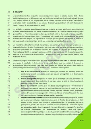 19 de 33
9. JOVENTUT690
La joventut és una etapa en què les persones adquireixen i posen en pràctica els seus drets i deures691
socials. La joventut no es defineix com allò que no és, sinó com allò que és: el procés a través del qual692
cada persona defineix el seu projecte vital dins el context social en el qual es trobi. Actualment la693
joventut del nostre país és troba en una situació desoladora, ja que són un dels col·lectius que més694
pateix l’ impacte de la crisis econòmica i social.695
Les retallades en les diverses polítiques socials, que es duen a terme per les diferents administracions i696
el govern del nostre municipi, han afectat la capacitat protectora de l’Estat de Benestar, el qual ja tenia697
grans dèficits en l’atenció cap als joves abans que arribés la crisi. La disminució de la despesa pública698
en educació, la l’eliminació dels ajuts a l’emancipació o la retirada de la targeta sanitària per aquells699
aturats que marxen del país, són algunes de les situacions que han generat que el jovent es trobi en un700
estroncat procés emancipatori i per tant és una constant precarització de la seva vida.701
Les trajectòries vitals s’han modificat, allargant-se ,o abandonant, la fase d’estudi per un atur que no702
deixa d’eliminar llocs de feina, fet que genera que molts joves optin per emigrar a l’estranger en busca703
d’aquelles oportunitats que no troben a casa seva. No cal parlar de l’impacte que ha tingut d’última704
Reforma Laboral del PP en gran part recolzada per CIU, en la precarització dels llocs de feina dels i les705
joves, on el 90% dels contractes son definits i la possibilitat d’estar en precari durant dècades en el706
mateix lloc de feina.707
En definitiva, la greu situació de la crisis que vivim els i les joves des de el 2008 ha servit per inaugurar708
una època de retallades i eliminació de drets socials basics que han deixat al descobert un709
acarnissament sobre la joventut i per tant fent evident una feblesa que sempre han tingut les710
polítiques de joventut en la història de la democràcia a les nostres ciutats i pobles.711
a. Des de la transversalitat: Mètode de treball per coordinar les diferents àrees dels712
ajuntaments, consells comarcals o govern per afavorir la integralitat en el disseny de les713
polítiques de joventut.714
b. Des de la integralitat: Perspectiva de treball que té en compte una visió global dels i les715
joves i relaciona els diversos àmbits de les seves vides: la salut, la feina, la cultura, la716
formació, l’habitatge o la participació.717
c. Des de la participació: Els i les joves han de ser els protagonistes de l’elaboració de les718
polítiques municipals de joventut. La participació és una eina més de treball per al bon719
desenvolupament de l’acció que portem a terme, aplicable a tots els àmbits, programes i720
accions. D’aquesta manera es garantirà millor que allò que es fa és allò que els i les joves721
necessiten, reclamen i s’ajusta a la (seva) realitat i necessitat.722
d. Des de la interinstitucionalitat: S’han de racionalitzar i coordinar les polítiques de joventut723
de les diverses institucions i administracions, amb la finalitat de col·laborar per oferir724
serveis als i les nostres joves, ja que és imprescindible per a la implementació de les725
polítiques de joventut. Els ens locals compten amb recursos limitats i necessitem aquesta726
col·laboració per poder donar resposta als i les joves dels nostres municipis. Per tant, hem727
de treballar conjuntament per desenvolupar un projecte comú que ajudi al728
desenvolupament de les polítiques de joventut, cercant les administracions que tinguin les729
competències que a nosaltres ens manquen i coordinant conjuntament les que compartim.730
 