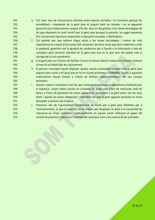 20 de 33
e. Cal crear vies de comunicació directes entre aquest col·lectiu i el consistori perquè les731
sensibilitats i inquietuds de la gent jove es puguin tenir en compte i no se segueixin732
ignorant com històricament sempre s'ha fet. Avui en dia gràcies a les noves tecnologies de733
les que disposem és molt senzill que la gent jove prengui la paraula i es pugui expressar734
fins i tot prenent decisions importants mitjançant consultes i referèndums.735
f. Cal apostar per que tothom tingui accés a les noves tecnologies i creiem de vital736
importància la creació d'una xarxa wifi universal i de lliure accés que doni cobertura a tota737
la població, garantint així la igualtat de condicions per a l'accés a la informació a tots els738
ciutadans però pensant sobretot en la gent jove que és la que avui dia pateix més la739
càrrega de la crisi econòmica.740
g. A la gent jove se li hauria de facilitar l'accés al mercat laboral instaurant mesures serioses741
d'inserció al treball des de l'ajuntament.742
h. El gimnàs municipal hauria disposar quotes socials assequibles perquè tota la gent jove743
pogués tenir accés a ell igual que es fa en ciutats pròximes a TORDERA, l'accés a aquestes744
instal·lacions hauria d'estar a l'abast de tothom independentment del seu estatus745
econòmic.746
i. Donem suport a iniciatives com les que comença a promoure la plataforma d'afectats per747
la hipoteca, creant tallers escola on s'ensenyi als joves com s'han de relacionar amb els748
bancs a l'hora de gestionar les seves operacions, ensenyant a la gent quins són els seus749
drets i quines les seves obligacions i impedint així que la gent segueixi perduda en mans750
del poder econòmic de la banca.751
j. Potenciar des de l’ajuntament l'establiment de locals per a gent jove habilitats per a752
l'entreteniment, ja que la joventut no té mitjans per desplaçar-se però sí la necessitat de753
relacionar-se. Crear activitats i esdeveniments en aquest sentit reforçant el paper del754
consell de joventut i rellançant l'activitat del casal jove com a eix central de les activitats.755
 