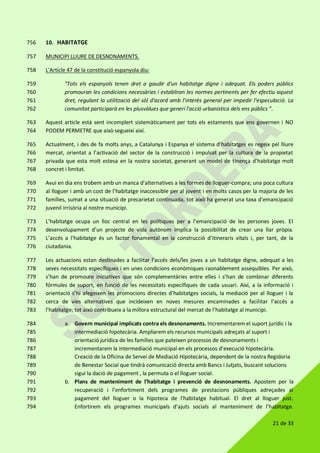 21 de 33
10. HABITATGE756
MUNICIPI LLIURE DE DESNONAMENTS.757
L'Article 47 de la constitució espanyola diu:758
"Tots els espanyols tenen dret a gaudir d'un habitatge digne i adequat. Els poders públics759
promouran les condicions necessàries i establiran les normes pertinents per fer efectiu aquest760
dret, regulant la utilització del sòl d'acord amb l'interès general per impedir l'especulació. La761
comunitat participarà en les plusvàlues que generi l'acció urbanística dels ens públics ".762
Aquest article està sent incomplert sistemàticament per tots els estaments que ens governen i NO763
PODEM PERMETRE que això segueixi així.764
Actualment, i des de fa molts anys, a Catalunya i Espanya el sistema d’habitatges es regeix pel lliure765
mercat, orientat a l’activació del sector de la construcció i impulsat per la cultura de la propietat766
privada que esta molt estesa en la nostra societat, generant un model de tinença d’habitatge molt767
concret i limitat.768
Avui en dia ens trobem amb un manca d’alternatives a les formes de lloguer-compra; una poca cultura769
al lloguer i amb un cost de l’habitatge inaccessible per al jovent i en molts casos per la majoria de les770
famílies, sumat a una situació de precarietat continuada, tot això ha generat una taxa d’emancipació771
juvenil irrisòria al nostre municipi.772
L’habitatge ocupa un lloc central en les polítiques per a l’emancipació de les persones joves. El773
desenvolupament d’un projecte de vida autònom implica la possibilitat de crear una llar pròpia.774
L’accés a l’habitatge és un factor fonamental en la construcció d’itineraris vitals i, per tant, de la775
ciutadania.776
Les actuacions estan destinades a facilitar l’accés dels/les joves a un habitatge digne, adequat a les777
seves necessitats específiques i en unes condicions econòmiques raonablement assequibles. Per això,778
s’han de promoure iniciatives que són complementàries entre elles i s’han de combinar diferents779
fórmules de suport, en funció de les necessitats específiques de cada usuari. Així, a la informació i780
orientació s’hi afegeixen les promocions directes d’habitatges socials, la mediació per al lloguer i la781
cerca de vies alternatives que incideixen en noves mesures encaminades a facilitar l’accés a782
l’habitatge; tot això contribueix a la millora estructural del mercat de l’habitatge al municipi.783
a. Govern municipal implicats contra els desnonaments. Incrementarem el suport jurídic i la784
intermediació hipotecària. Ampliarem els recursos municipals adreçats al suport i785
orientació jurídica de les famílies que pateixen processos de desnonaments i786
incrementarem la intermediació municipal en els processos d’execució hipotecària.787
Creació de la Oficina de Servei de Mediació Hipotecària, dependent de la nostra Regidoria788
de Benestar Social que tindrà comunicació directa amb Bancs i Jutjats, buscant solucions789
sigui la dació de pagament , la permuta o el lloguer social.790
b. Plans de manteniment de l’habitatge i prevenció de desnonaments. Apostem per la791
recuperació i l’enfortiment dels programes de prestacions públiques adreçades al792
pagament del lloguer o la hipoteca de l'habitatge habitual. El dret al lloguer just.793
Enfortirem els programes municipals d’ajuts socials al manteniment de l’habitatge.794
 