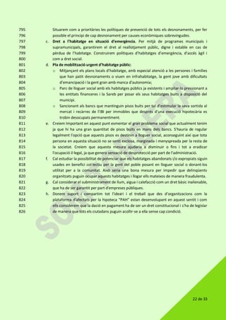 22 de 33
Situarem com a prioritàries les polítiques de prevenció de tots els desnonaments, per fer795
possible el principi de cap desnonament per causes econòmiques sobrevingudes.796
c. Dret a l’habitatge en situació d’emergència. Per mitjà de programes municipals i797
supramunicipals, garantirem el dret al reallotjament públic, digne i estable en cas de798
pèrdua de l’habitatge. Construirem polítiques d’habitatges d’emergència, d’accés àgil i799
com a dret social.800
d. Pla de mobilització urgent d’habitatge públic:801
o Mitjançant els plans locals d’habitatge, amb especial atenció a les persones i famílies802
que han patit desnonaments o viuen en infrahabitatge, la gent jove amb dificultats803
d’emancipació i la gent gran amb manca d’autonomia;804
o Parc de lloguer social amb els habitatges públics ja existents i ampliar-lo pressionant a805
les entitats financeres i la Sareb per posar els seus habitatges buits a disposició del806
municipi.807
o Sancionant als bancs que mantinguin pisos buits per tal d’estimular la seva sortida al808
mercat i recàrrec de l’IBI per immobles que després d’una execució hipotecària es809
trobin desocupats permanentment.810
e. Creiem Important en aquest punt esmentar el gran problema social que actualment tenim811
ja que hi ha una gran quantitat de pisos buits en mans dels bancs. S'hauria de regular812
legalment l'opció que aquests pisos es destinin a lloguer social, aconseguint així que tota813
persona en aquesta situació no se senti exclosa, marginada i menyspreada per la resta de814
la societat. Creiem que aquesta mesura ajudaria a disminuir o fins i tot a eradicar815
l'ocupació il·legal, ja que genera sensació de desprotecció per part de l'administració.816
f. Cal estudiar la possibilitat de potenciar que els habitatges abandonats i/o expropiats siguin817
usades en benefici col·lectiu per la gent del poble posant en lloguer social o donant-los818
utilitat per a la comunitat. Això seria una bona mesura per impedir que delinqüents819
organitzats puguin ocupar aquests habitatges i llogar ells mateixos de manera fraudulenta.820
g. Cal considerar el subministrament de llum, aigua i calefacció com un dret bàsic inalienable,821
que ha de ser garantit per part d'empreses públiques.822
h. Donem suport i compartim tot l'ideari i el treball que des d'organitzacions com la823
plataforma d'afectats per la hipoteca “PAH” estan desenvolupant en aquest sentit i com824
ells considerem que la dació en pagament ha de ser un dret constitucional i s'ha de legislar825
de manera que tots els ciutadans puguin acollir-se a ella sense cap condició.826
 