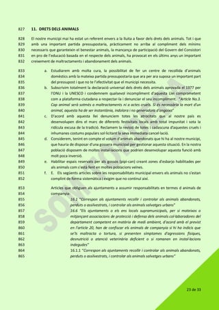 23 de 33
11. DRETS DELS ANIMALS827
El nostre municipi mai ha estat un referent envers a la lluita a favor dels drets dels animals. Tot i que828
amb una important partida pressupostaria, pràcticament no arriba al compliment dels mínims829
necessaris que garanteixin el benestar animals, la mancança de participació del Govern del Consistori830
en pro de l’educació basada en el respecte dels animals, ha provocat en els últims anys un important831
creixement de maltractaments i abandonament dels animals.832
a. Estudiarem amb molta cura, la possibilitat de fer un centre de recollida d’animals833
domèstics amb la mateixa partida pressupostaria que ara per ara suposa un important part834
del pressupost i que no te l’efectivitat que el municipi necessita.835
b. Subscrivim totalment la declaració universal dels drets dels animals aprovada el 1977 per836
l'ONU i la UNESCO i condemnem qualsevol incompliment d'aquesta Llei comprometent837
com a plataforma ciutadana a respectar-la i denunciar el seu incompliment. "Article No.3.838
Cap animal serà sotmès a maltractaments ni a actes cruels. Si és necessària la mort d'un839
animal, aquesta ha de ser instantània, indolora i no generadora d'angoixa”840
c. D'acord amb aquesta llei denunciem totes les atrocitats que al nostre país es841
desenvolupen dins el marc de diferents festivitats locals amb total impunitat i sota la842
ridícula excusa de la tradició. Reclamem la revisió de totes i cadascuna d'aquestes cruels i843
inhumanes costums populars sol·licitant la seva immediata cancel·lació.844
d. Considerem, tenint en compte el volum d'animals abandonats que hi ha al nostre municipi,845
que hauria de disposar d'una gossera municipal per gestionar aquesta situació. En la nostra846
població disposem de moltes instal·lacions que podrien desenvolupar aquesta funció amb847
molt poca inversió.848
e. Habilitar espais reservats per als gossos (pipi-can) creant zones d'esbarjo habilitades per849
als animals com s'està fent en moltes poblacions veïnes.850
f. E. Els següents articles sobre les responsabilitats municipal envers els animals no s’estan851
complint de forma sistemàtica i exigim que no continuï així.852
Articles que obliguen als ajuntaments a assumir responsabilitats en termes d animals de853
companyia:854
16.1 “Correspon als ajuntaments recollir i controlar als animals abandonats,855
perduts o assilvestrats, i controlar als animals salvatges urbans”856
16.6 “Els ajuntaments o els ens locals supramunicipals, per si mateixos o857
mitjançant associacions de protecció i defensa dels animals col·laboradores del858
departament competent en matèria de medi ambient, d'acord amb el previst859
en l'article 20, han de confiscar els animals de companyia si hi ha indicis que860
se'ls maltracta o tortura, si presenten símptomes d'agressions físiques,861
desnutrició o atenció veterinària deficient o si romanen en instal·lacions862
indegudes”863
16.1.1 “Correspon als ajuntaments recollir i controlar als animals abandonats,864
perduts o assilvestrats, i controlar als animals salvatges urbans”865
 