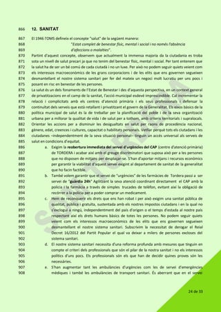 24 de 33
12. SANITAT866
El 1946 l'OMS defineix el concepte "salut" de la següent manera:867
"Estat complet de benestar físic, mental i social i no només l'absència868
d'afeccions o malalties".869
Partint d'aquest concepte, observem que actualment la immensa majoria da la ciutadania es troba870
sota un nivell de salut precari ja que no tenim del benestar físic, mental i social. Per tant entenem que871
la salut ha de ser un bé comú de cada ciutadà i no un luxe. Per això no podem seguir quiets veient com872
els interessos macroeconòmics de les grans corporacions i de les elits que ens governen segueixen873
desmantellant el nostre sistema sanitari per fer del mateix un negoci molt lucratiu per uns pocs i874
posant en risc en benestar de les persones.875
La salut és un dels fonaments de l’Estat de Benestar i des d’aquesta perspectiva, en un context general876
de privatitzacions en el camp de la sanitat, l’acció municipal esdevé imprescindible. Cal incrementar la877
relació i complicitats amb els centres d’atenció primària i els seus professionals i defensar la878
continuïtat dels serveis que està retallant i privatitzant el govern de la Generalitat. Els eixos bàsics de la879
política municipal de salut és la de treballar per la planificació del poble i de la seva organització880
urbana per a millorar la qualitat de vida i de salut per a tothom, amb criteris territorials i supralocals.881
Orientar les accions per a disminuir les desigualtats en salut per raons de procedència nacional,882
gènere, edat, creences i cultures, capacitat o habilitats personals. Vetllar perquè tots els ciutadans i les883
ciutadanes –independentment de la seva situació personal– tinguin un accés universal als serveis de884
salut en condicions d’equitat.885
a. Exigim la reobertura immediata del servei d'urgències del CAP (centre d'atenció primària)886
de TORDERA i acabar així amb el greuge discriminatori que suposa això per a les persones887
que no disposen de mitjans per desplaçar-se. S'han d'aportar mitjans i recursos econòmics888
per garantir la viabilitat d'aquest servei exigint al departament de sanitat de la generalitat889
que ho facin factible.890
b. També volem garantir que el servei de "urgències" de les farmàcies de Tordera passi a ser891
servei de “guàrdia 24h" Agilitzant la seva atenció coordinant directament el CAP amb la892
policia i la farmàcia a través de simples trucades de telèfon, evitant així la obligació de893
recórrer a la policia per a poder comprar un medicament.894
c. Hem de reconquerir els drets que ens han robat i per això exigim una sanitat pública de895
qualitat, pública i gratuïta, sustentada amb els nostres impostos ciutadans i en la qual no896
s'exclogui a ningú, independentment del país d'origen o el temps d'estada al nostre país897
respectant així els drets humans bàsics de totes les persones. No podem seguir quiets898
veient com els interessos macroeconòmics de les elits que ens governen segueixen899
desmantellant el nostre sistema sanitari. Subscrivim la necessitat de derogar el Reial900
Decret 16/2012 del Partit Popular el qual va deixar a milers de persones excloses del901
sistema sanitari.902
d. El nostre sistema sanitari necessita d'una reforma profunda amb mesures que tinguin en903
compte el criteri dels professionals que són el pilar de la nostra sanitat i no els interessos904
polítics d'uns pocs. Els professionals són els que han de decidir quines proves són les905
necessàries.906
e. S'han augmentar tant les ambulàncies d'urgències com les de servei d'emergències907
mèdiques i també les ambulàncies de transport sanitari. És aberrant que en el servei908
 