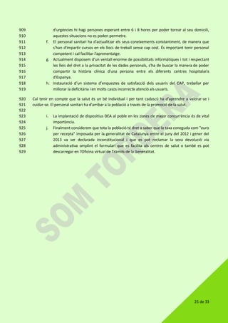 25 de 33
d'urgències hi hagi persones esperant entre 6 i 8 hores per poder tornar al seu domicili,909
aquestes situacions no es poden permetre.910
f. El personal sanitari ha d'actualitzar els seus coneixements constantment, de manera que911
s'han d'impartir cursos en els llocs de treball sense cap cost. És important tenir personal912
competent i cal facilitar l'aprenentatge.913
g. Actualment disposem d'un ventall enorme de possibilitats informàtiques i tot i respectant914
les lleis del dret a la privacitat de les dades personals, s'ha de buscar la manera de poder915
compartir la història clínica d'una persona entre els diferents centres hospitalaris916
d'Espanya.917
h. Instauració d’un sistema d’enquestes de satisfacció dels usuaris del CAP, treballar per918
millorar la deficitària i en molts casos incorrecte atenció als usuaris.919
Cal tenir en compte que la salut és un bé individual i per tant cadascú ha d'aprendre a valorar-se i920
cuidar-se. El personal sanitari ha d'arribar a la població a través de la promoció de la salut.921
922
i. La implantació de dispositius DEA al poble en les zones de major concurrència és de vital923
importància.924
j. Finalment considerem que tota la població té dret a saber que la taxa coneguda com "euro925
per recepta" imposada per la generalitat de Catalunya entre el juny del 2012 i gener del926
2013 va ser declarada inconstitucional i que es pot reclamar la seva devolució via927
administrativa omplint el formulari que es facilita als centres de salut o també es pot928
descarregar en l'Oficina virtual de Tràmits de la Generalitat.929
 