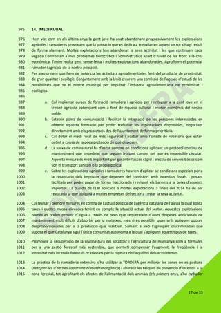 27 de 33
14. MEDI RURAL975
Hem vist com en els últims anys la gent jove ha anat abandonant progressivament les explotacions976
agrícoles i ramaderes provocant que la població que es dedica a treballar en aquest sector s'hagi reduït977
de forma alarmant. Moltes explotacions han abandonat la seva activitat i les que continuen cada978
vegada s'enfronten a més problemes burocràtics i administratius apart d'haver de fer front a la crisi979
econòmica. Tenim molta gent sense feina i moltes explotacions abandonades. Aprofitem el potencial980
ramader i agrícola de la nostra població.981
Per això creiem que hem de potencia les activitats agroalimentàries fent del producte de proximitat,982
de gran qualitat i ecològic. Conjuntament amb la Unió crearem una comissió de Pagesos d’estudi de les983
possibilitats que te el nostre municipi per impulsar l’industria agroalimentària de proximitat i984
ecològica.985
986
a. Cal implantar cursos de formació ramadera i agrícola per reintegrar a la gent jove en el987
treball agrícola potenciant com a font de riquesa cultural i motor econòmic del nostre988
poble.989
b. Establir ponts de comunicació i facilitar la integració de les persones interessades en990
obtenir aquesta formació per poder treballar les explotacions disponibles, negociant991
directament amb els propietaris des de l'ajuntament de forma prioritària.992
c. Cal dotar el medi rural de més seguretat i acabar amb l'onada de robatoris que estan993
patint a causa de la poca protecció de què disposen.994
d. La xarxa de camins rural ha d'estar sempre en condicions aplicant un protocol continu de995
manteniment que impedeixi que seguim trobant camins pel que és impossible circular.996
Aquesta mesura és molt important per garantir l'accés ràpid i efectiu de serveis bàsics com997
són el transport sanitari o la pròpia policia.998
e. Sobre les explotacions agrícoles i ramaderes haurien d'aplicar-se condicions especials per a999
la recaptació dels impostos que depenen del consistori amb incentius fiscals i posant1000
facilitats per poder pagar de forma fraccionada i revisant els barems a la baixa d'aquests1001
impostos. La pujada de l'LBI aplicada a moltes explotacions a finals del 2014 ha de ser1002
revocada ja que obligarà a moltes empreses del sector a cessar la seva activitat.1003
Cal revisar i prendre mesures en contra de l'actual política de l'agència catalana de l'aigua la qual aplica1004
taxes i quotes massa elevades tenint en compte la situació actual del sector. Aquestes explotacions1005
només es poden proveir d'aigua a través de pous que requereixen d'unes despeses addicionals de1006
manteniment molt difícils d'absorbir per si mateixes, més si és possible, quan se'ls apliquen quotes1007
desproporcionades per a la producció que realitzen. Sumant a això l'agreujant discriminatori que1008
suposa el que Catalunya sigui l'única comunitat autònoma a la qual s'apliquen aquest tipus de taxes.1009
Promoure la recuperació de la silvopastura del sotabosc i l’agricultura de muntanya com a fórmules1010
per a una gestió forestal més sostenible, que permeti compensar l’augment, la freqüència i la1011
intensitat dels incendis forestals ocasionats per la ruptura de l’equilibri dels ecosistemes.1012
La pràctica de la ramaderia extensiva s’ha utilitzar a TORDERA per millorar les zones on es pastura1013
(netejant-les d’herbes i aportant-hi matèria orgànica) i abaratir les tasques de prevenció d’incendis a la1014
zona forestal, tot aprofitant els efectes de l’alimentació dels animals (els primers anys, s’ha treballar1015
 