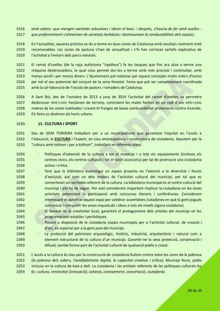 28 de 33
amb cabres -que mengen varietats arbustives i obren el bosc- i després, s’hauria de fer amb ovelles -1016
que preferentment s’alimenten de varietats herbàcies i disminueixen la combustibilitat dels espais).1017
En l’actualitat, aquesta pràctica es du a terme en dues zones de Catalunya amb resultats realment molt1018
recomanables. Les zones de pastura s’han de senyalitzat i s’hi han col·locat cartells explicatius de1019
l’activitat a l’entorn dels parcs naturals.1020
El ramat d’ovelles (de la raça autòctona “ripollesa”) fa les tasques que fins ara duia a terme una1021
màquina desbrossadora, la qual cosa permet dur-les a terme amb més precisió i continuïtat, amb1022
menys soroll i per menys diners. L’Ajuntament pot estalviar per aquest concepte molts milers d’euros1023
per tot el seu potencial del conjunt de la zona forestal. Feina que pot ser completament coordinada1024
amb la col·laboració de l’escola de pastors i ramaders de Catalunya.1025
A Sant Boi, des de l’octubre de 2013 a juny de 2014 l’activitat del ramat d’ovelles va permetre1026
desbrossar vint-i-cinc hectàrees de terreny, controlant les males herbes en un radi d’uns vint-i-cinc1027
metres de les zones habitades i creant-hi franges de baixa combustibilitat protectores contra incendis.1028
Els fems es destinen als horts urbans.1029
15. CULTURA I SPORT1030
Des de SOM TORDERA treballem per a un municipalisme que garanteixi l’equitat en l’accés a1031
l’educació, la CULTURA i l’esport, en clau emancipadora i constructora de ciutadania. Apostem per la1032
“cultura amb tothom i per a tothom”, treballant en diferents eixos:1033
· Polítiques d’extensió de la cultura a tot el municipi i a tots els equipaments (inclosos els1034
centres cívics, els centres culturals i tot el teixit associatiu) per tal de promoure una ciutadania1035
activa i crítica.1036
· Fent que la biblioteca esdevingui un espais proactiu en l’atenció a la diversitat i lliures1037
d’exclusió, així com un dels motors de l’activitat cultural del municipi, per tal que es1038
converteixin un veritable referent de la cultura. La biblioteca municipal és el centre cultural del1039
municipi i així ha de seguir. Per això considerem important implicar la ciutadania en les seves1040
activitats potenciant la participació amb concursos literaris i conferències. Considerem1041
interessant el aprofitar aquest espai per celebrar assemblees ciutadanes en què la gent pogués1042
comunicar i compartir les seves inquietuds i idees a tots els nivells (àgora ciutadana)1043
· El foment de la creativitat local, garantint el protagonisme dels artistes del municipi en les1044
programacions estables i periòdiques.1045
· Posant a disposició de la ciutadania espais municipals per a l’activitat cultural, de creació i1046
d’oci, en especial per a la gent jove del municipi.1047
· La protecció del patrimoni arqueològic, històric, industrial, arquitectònic i natural com a1048
element estructural de la cultura d’un municipi. Garantir-ne la seva protecció, conservació i1049
difusió, també forma part de l’activitat cultural de qualsevol poble o ciutat.1050
L’accés a la cultura és clau per la construcció de ciutadania lluitem contra totes les cares de la pobresa1051
(la pobresa dels sabers, l’analfabetisme digital, la capacitat creativa i crítica). Municipi lliure, poble1052
inclusiu en la cultura de baix a dalt. La ciutadania i les entitats referents de les polítiques culturals les1053
6c: cultura, creativitat (innovació), cohesió, coneixement, concertació, ciutadania.1054
 