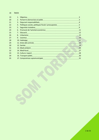 2 de 33
ÍNDEX18
1. Objectius 319
2. Portant la democràcia al poble 320
3. Depurant responsabilitats 421
4. Polítiques socials, polítiques fiscals i pressupostos 522
5. Seguretat ciutadana 923
6. Promoció de l'activitat econòmica 1124
7. Educació 1225
8. Urbanisme 1526
9. Joventut 1927
10. Habitatge 2128
11. Drets dels animals 2329
12. Sanitat 2430
13. Medi ambient 2631
14. Medi Rural 2732
15. Cultura i esport 2833
16. Transport públic 3034
17. Compromisos supramunicipals 3135
 