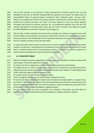 30 de 33
Hem de tenir present, en tot moment, el paper fonamental de l’activitat esportiva per una vida1094
saludable i la salut com un indicador inqüestionable de la qualitat d’una societat. Per aquest motiu, la1095
responsabilitat bàsica de qualsevol govern municipal és dotar d’aquests espais i recursos reals i1096
efectius a la ciutadania pel foment d’una pràctica esportiva universal com a element bàsic de la salut i1097
també de les relacions personals. Per assolir una major equitat en l’accés als serveis esportius1098
municipals, però també als culturals, educatius, etc., els ajuntaments disposen d’una eina que s’ha1099
mostrat molt efectiva: la tarifació social, encara que en el nostre municipi no ho tinguin en compte,1100
per SOM TORDERA es una prioritat i lluitarem fins aconseguir-la.1101
Tots els clubs i entitats esportives han de funcionar en igualtat de condicions i interactuar entre elles1102
de forma fluïda a través d'utilitzar canals comuns d'informació i reunint-se en assemblees. Els mitjans i1103
recursos econòmics s'han de distribuir de forma equitativa responent a les necessitats reals dels clubs i1104
tenint en compte el nombre de socis de cada entitat.1105
La riquesa del nostre entorn natural ens permet ser és escenari perfecte per organitzar proves de btt,1106
maratons i senderisme. L'excursionisme ha de potenciar-se com a activitat de coneixement del nostre1107
entorn i contacte directe amb ell. Això permetria convertir a Tordera en un referent important en1108
aquest terreny sols aprofitant els recursos dels quals ja disposem.1109
16. TRANSPORT PÚBLIC1110
Millorar les freqüències de pas, augmentant el servei i el nombre d´autobusos. El temps d´espera entre1111
cada autobús no hauria de superar els 30 minuts.1112
Els autocars han de ser adaptats per a poder donar servei a les persones discapacitades.1113
Cal ampliar els horaris i tenir en compte altres serveis com per exemple els horaris dels ferrocarrils i1114
sobretot els horaris escolars per a facilitar la mobilitat dels pares que l’utilitzen. És inadmissible que de1115
13:00 a 16:00 no hi hagi cap tipus de transport públic.1116
El transport escolar hauria de funcionar també al migdia.1117
Crear una targeta econòmica per als usuaris assidus a desplaçar-se al bus.1118
Fer que tots els barris i urbanitzacions tinguin accés als mitjans de transport públics, i en alguns casos,1119
per millorar i reduir costos, fer convenis de mancomunitat dels serveis amb altres municipis que ja han1120
mostrat la seva disponibilitat i mai se’ls ha fet cas, deixant a moltes comunitats de veïns sense serveis1121
de transport o d’altres serveis d’emergència o vigilància policial.1122
Fer una actualització en els serveis cartogràfics de la Diputació i Generalitat, per tal de donar la1123
possibilitat de millorar l’arribada dels serveis d’emergències, mediques, bombers i policials.1124
 