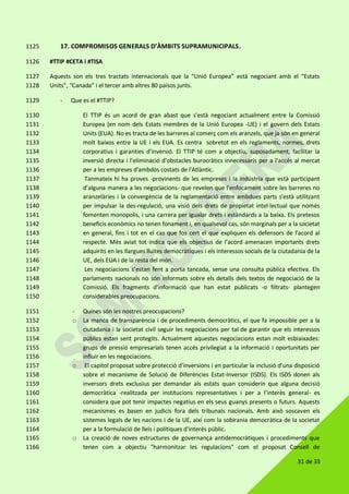 31 de 33
17. COMPROMISOS GENERALS D’ÀMBITS SUPRAMUNICIPALS.1125
#TTIP #CETA i #TISA1126
Aquests son els tres tractats internacionals que la “Unió Europea” està negociant amb el “Estats1127
Units”, “Canada” i el tercer amb altres 80 països junts.1128
- Que es el #TTIP?1129
El TTIP és un acord de gran abast que s'està negociant actualment entre la Comissió1130
Europea (en nom dels Estats membres de la Unió Europea -UE) i el govern dels Estats1131
Units (EUA). No es tracta de les barreres al comerç com els aranzels, que ja són en general1132
molt baixos entre la UE i els EUA. Es centra sobretot en els reglaments, normes, drets1133
corporatius i garanties d'inversió. El TTIP té com a objectiu, suposadament, facilitar la1134
inversió directa i l'eliminació d'obstacles burocràtics innecessaris per a l'accés al mercat1135
per a les empreses d'ambdós costats de l'Atlàntic.1136
Tanmateix hi ha proves -provinents de les empreses i la indústria que està participant1137
d’alguna manera a les negociacions- que revelen que l'enfocament sobre les barreres no1138
aranzelàries i la convergència de la reglamentació entre ambdues parts s'està utilitzant1139
per impulsar la des-regulació, una visió dels drets de propietat intel·lectual que només1140
fomenten monopolis, i una carrera per igualar drets i estàndards a la baixa. Els pretesos1141
beneficis econòmics no tenen fonament i, en qualsevol cas, són marginals per a la societat1142
en general, fins i tot en el cas que fos cert el que expliquen els defensors de l’acord al1143
respecte. Més aviat tot indica que els objectius de l’acord amenacen importants drets1144
adquirits en les llargues lluites democràtiques i els interessos socials de la ciutadania de la1145
UE, dels EUA i de la resta del món.1146
Les negociacions s’estan fent a porta tancada, sense una consulta pública efectiva. Els1147
parlaments nacionals no són informats sobre els detalls dels textos de negociació de la1148
Comissió. Els fragments d'informació que han estat publicats -o filtrats- plantegen1149
considerables preocupacions.1150
- Quines són les nostres preocupacions?1151
o La manca de transparència i de procediments democràtics, el que fa impossible per a la1152
ciutadania i la societat civil seguir les negociacions per tal de garantir que els interessos1153
públics estan sent protegits. Actualment aquestes negociacions estan molt esbiaixades:1154
grups de pressió empresarials tenen accés privilegiat a la informació i oportunitats per1155
influir en les negociacions.1156
o El capítol proposat sobre protecció d'inversions i en particular la inclusió d'una disposició1157
sobre el mecanisme de Solució de Diferències Estat-Inversor (ISDS). Els ISDS donen als1158
inversors drets exclusius per demandar als estats quan considerin que alguna decisió1159
democràtica -realitzada per institucions representatives i per a l’interès general- es1160
considera que pot tenir impactes negatius en els seus guanys presents o futurs. Aquests1161
mecanismes es basen en judicis fora dels tribunals nacionals. Amb això soscaven els1162
sistemes legals de les nacions i de la UE, així com la sobirania democràtica de la societat1163
per a la formulació de lleis i polítiques d'interès públic.1164
o La creació de noves estructures de governança antidemocràtiques i procediments que1165
tenen com a objectiu "harmonitzar les regulacions" com el proposat Consell de1166
 