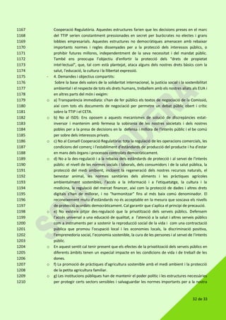 32 de 33
Cooperació Regulatòria. Aquestes estructures farien que les decisions preses en el marc1167
del TTIP serien constantment pressionades en secret per buròcrates no electes i grans1168
lobbies empresarials. Aquestes estructures no democràtiques amenacen amb rebaixar1169
importants normes i regles dissenyades per a la protecció dels interessos públics, o1170
prohibir futures millores, independentment de la seva necessitat i del mandat públic.1171
També ens preocupa l’objectiu d'enfortir la protecció dels "drets de propietat1172
intel·lectual", que, tal com està plantejat, ataca alguns dels nostres drets bàsics com la1173
salut, l'educació, la cultura i la llibertat expressió.1174
- 4. Demandes i objectius compartits:1175
Sobre la base dels valors de la solidaritat internacional, la justícia social i la sostenibilitat1176
ambiental i el respecte de tots els drets humans, treballem amb els nostres aliats als EUA i1177
en altres parts del món i exigim:1178
o a) Transparència immediata: s'han de fer públics els textos de negociació de la Comissió,1179
així com tots els documents de negociació per permetre un debat públic obert i crític1180
sobre la TTIP i el CETA.1181
o b) No al ISDS: Ens oposem a aquests mecanismes de solució de discrepàncies estat-1182
inversor i mantenim amb fermesa la sobirania de les nostres societats i dels nostres1183
pobles per a la presa de decisions en la defensa i millora de l'interès públic i el be comú1184
per sobre dels interessos privats.1185
o c) No al Consell Cooperació Regulatòria: tota la regulació de les operacions comercials, les1186
condicions del comerç i l'establiment d'estàndards de producció del producte i ha d'estar1187
en mans dels òrgans i processos controlats democràticament.1188
o d) No a la des-regulació i a la rebaixa dels estàndards de protecció i al servei de l'interès1189
públic: el nivell de les normes socials i laborals, dels consumidors i de la salut pública, la1190
protecció del medi ambient, incloent la regeneració dels nostres recursos naturals, el1191
benestar animal, les normes sanitàries dels aliments i les pràctiques agrícoles1192
ambientalment sostenibles, l'accés a la informació i a l'etiquetatge, la cultura i la1193
medicina, la regulació del mercat financer, així com la protecció de dades i altres drets1194
digitals s'han de millorar, i no "harmonitzar" fins al més baix comú denominador. El1195
reconeixement mutu d’estàndards no és acceptable en la mesura que soscava els nivells1196
de protecció acordats democràticament. Cal garantir que s’aplica el principi de precaució.1197
o e) No existeix pitjor des-regulació que la privatització dels serveis públics. Defensem1198
l’accés universal a una educació de qualitat, a l'atenció a la salut i altres serveis públics1199
com a instruments per a sostenir la reproducció social de la vida i com una contractació1200
pública que promou l'ocupació local i les economies locals, la discriminació positiva,1201
l'emprenedoria social, l’economia sostenible, la cura de les persones i al servei de l'interès1202
públic.1203
o En aquest sentit cal tenir present que els efectes de la privatització dels serveis públics en1204
diferents àmbits tenen un especial impacte en les condicions de vida i de treball de les1205
dones.1206
o f) La promoció de pràctiques d'agricultura sostenible amb el medi ambient i la protecció1207
de la petita agricultura familiar.1208
o g) Les institucions públiques han de mantenir el poder polític i les estructures necessàries1209
per protegir certs sectors sensibles i salvaguardar les normes importants per a la nostra1210
 