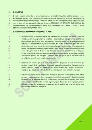 3 de 33
1. OBJECTIUS36
El nostre objectiu primordial és tornar la democràcia al ciutadà i fer política amb les persones i per a37
les persones, pensant en la gent i majoritàriament aplicant el sentit comú, en acord a les realitats de38
les necessitats socials i no en principis polítics. No estem aquí per ser un partit polític, ni per unes sigles39
més, ni tant sols una agrupació o barreja de noms. SOM AQUÍ PER GARANTIR QUE GOVERNI QUI40
GOVERNI, HO FACI DE FORMA PARTICIPATIVA I PLURAL, DIGNA AMB DRETS SOCIALS I RESPECTE A UNA41
DEMOCRÀCIA I SOSTENIBILITAT DE DEBÒ.42
2. PARTICIPACIÓ: PORTANT LA DEMOCRÀCIA AL POBLE43
a. Proposem crear un sistema regular de referèndums municipals vinculants i consultes44
ciutadanes, tot això, aprofitant la senzillesa i practicitat que ens aporten les plataformes45
electròniques per afrontar totes les qüestions d'interès comú i per a la ciutadania amb46
l'objectiu de democratitzar la gestió municipal del nostre ajuntament, però no només47
electrònicament si no també i amb simultaneïtat per escrit, donant-li la capacitat de48
decisió i responsabilitat democràtica al poble i creant així un sistema molt més participatiu49
i fins i tot, proposem la formació de diferents comissions assembleàries en l'aspecte50
d’espai de discussió de projectes importants per el bon decurs de la gestió del municipi.51
Recuperar la política per a la gent i construir eines per posar, per fi, les institucions al52
servei del bé comú és per a nosaltres una prioritat.53
b. Proposem un sistema per a la realització d'accions de govern a nivell municipal que54
funcioni a través de la recollida de signatures, seguint la mateixa línia d'altres òrgans de55
govern superiors i dotant a la població d'una important eina per a la presa de decisions i56
iniciatives que afectin a la col·lectivitat i la convivència dels veïns del nostre municipi.57
c. Participació i transparència en els plens municipals. Els veïns podran participar en el torn58
de precs i preguntes en els plens municipals, havent-hi presentat amb 3 dies d’antelació al59
Ple Municipal la pregunta per escrit o per correu electrònic en el cas dels veïns de les60
urbanitzacions. Tant l'alcalde, com els regidors, siguin del govern o de l'oposició, estaran61
obligats a respondre verbalment en aquest o en el següent ple en el cas de no tenir62
possibilitat o informació al respecte.63
 