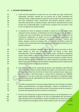 4 de 33
3. DEPURANT RESPONSABILITATS64
a. Creiem de vital importància la creació d'un nou marc jurídic que reguli l'activitat dels65
responsables municipals, impedint que una persona que ja tingui antecedents per66
conductes il·lícites o estigui imputada en qualsevol cas de corrupció institucional relacionat67
amb actes d’apropiació il·lícita, contractacions amb beneficis personals, familiars o68
relacionats amb persones o empreses properes, deixi d'exercir automàticament les seves69
funcions com a responsable polític i no pugui tornar a recuperar mai el seu càrrec, si més70
no, fins a la depuració i/o absolució judicial.71
b. La necessitat de revisar les despeses municipals en qüestió de sous per poder limitar72
mitjançant normes restrictives i prioritàriament de control dels sous de tots els regidors i73
en alguns pocs casos, també alguns sous desmesurats d’alguns dels treballadors/res de74
l’ajuntament, evidentment, no aquells sous de les treballadores i treballadors que75
realment son equilibrats amb les tasques i competències que tenen i realitzen amb76
eficàcia. Aquestes revisions de despeses fixes, son vitals per fer viable la gestió del77
consistori contra l'actual sistema de malbaratament que l’existent classe política ha creat i78
aprofita actualment.79
c. Al mateix temps, considerem important regular que una persona que ocupi un càrrec80
públic obtingui un salari que es consideri digne, mai inferior al salari mínim81
interprofessional i alhora mai superior a tres vegades aquest. Considerem la possibilitat82
d'exercir altres treballs en els casos que els càrrecs electes no tinguin exclusivitat laboral83
amb el consistori o altres càrrecs també remunerats però estudiant un equilibri entre els84
ingressos habituals i la remuneració per càrrec públic compensant els possibles excessos85
perquè ningú pugui cobrar mai salaris desorbitats o desequilibrats amb les realitats socials86
i laborals de l’actualitat i tal com passa actualment.87
d. Exigir a l'equip polític de CiU responsable del govern actual (legislatura 2011-2015) del88
nostre consistori un informe econòmic detallat encarregat a una entitat externa i neutral,89
on s'especifiqui en què s'han invertit els 25 milions d'euros del deute actual i exigir que es90
publiqui i s'exposi a informació pública a la plana web de l’Ajuntament de TORDERA,91
tanmateix, en el cas que no hagi estat una gestió responsable i/o completament legal,92
exigirem la depuració de responsabilitats per totes les vies legals que el sistema jurídic de93
l’estat ens proporcioni.94
e. Cal auditar els ajuntaments en els quals es pugui sospitar que s'ha incorregut en possibles95
delictes econòmics/financers o de gestió responsable i establir la transparència com a96
premissa indispensable per a la correcta formació i funcionament de tots els consistoris –97
Les parets dels ajuntament han de ser de vidre o no tenir parets–.98
f. Els càrrecs de confiança que no siguin estrictament necessaris, han de desaparèixer, no es99
poden permetre duplicitats de gestió en els llocs de responsabilitat dels ajuntaments i100
exigir aclariments de les responsabilitats o tasques realitzades per els càrrecs de confiança101
que la ciutadania ha estat pagant amb els nostres impostos i taxes. Per la qual cosa, també102
 