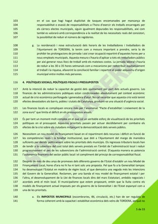 5 de 33
en el cas que hagi hagut duplicitat de tasques encomanades per mancança de103
responsabilitat o evasió de responsabilitats a l’hora d’exercir els treballs encarregats per104
els càrrecs electes municipals, siguin igualment depurades les responsabilitats, així com105
també es valorarà amb correspondència a la realitat de les necessitats reals del consistori,106
la possibilitat de reduir el número de regidories.107
g. La reordenació i nova estructuració dels horaris de les treballadores i treballadors de108
l’Ajuntament de TORDERA, la tenim com a mesura important a prendre, seria la de109
prohibir les prolongacions de jornada i així crear ocupació repartint d’aquestes hores per a110
nous empleats municipals. Aquesta mesura s'hauria d'aplicar a tots els treballadors públics111
per així generar nous llocs de treball amb els mateixos costos. La jornada laboral s'hauria112
de reduir a les 30 o 35 hores setmanals com a mecanisme per redistribuir equitativament113
el treball i la riquesa, afavorint la conciliació familiar i repartint el poder adquisitiu d’origen114
municipal entre moltes més persones.115
4. POLÍTIQUES SOCIALS, POLÍTIQUES FISCALS I PRESSUPOSTOS116
Amb la intenció de reduir la capacitat de gestió dels ajuntament per part dels actuals governs. Les117
finances de les administracions públiques estan condicionades absolutament pel context econòmic118
actual de crisi econòmica perllongada i generadora d’atur. No cal recordar que aquesta crisi està tenint119
efectes devastadors als barris, pobles i ciutats de Catalunya, produint-se una situació d’urgència social.120
Les finances locals es compliquen encara més per l’anomenat “Pacte d’estabilitat i creixement de la121
zona euro” que limita el dèficit en els pressupostos anuals.122
És per tant un moment molt complex en el que cal un veritable esforç de visualització de les prioritats123
polítiques en el pressupost. Aquestes prioritats passen per actuar decididament per combatre els124
efectes de la crisi sobre els ciutadans mitjançant la democratització dels serveis públics.125
Necessitem un nou model de finançament basat en el repartiment dels recursos i dèficit en funció de126
les competències reals i la lleialtat institucional, que doti a l’Ajuntament del marge de maniobra127
suficients per decidir políticament sobre les prioritats dels municipis. Els ingressos tributaris locals han128
de tendir a la cobertura del cost total dels serveis prestats en l’àmbit de l’administració local i reduir129
progressivament el pes de les subvencions de l’administració central. D’aquesta manera es potencia130
l’autonomia financera del sector públic local i el compliment del principi de corresponsabilitat fiscal.131
Després de més de deu anys de promeses dels diferents governs de l’Estat d’establir un nou Model de132
Finançament Local, hores d’ara no hi ha ni tant sols una proposta. Pel que fa a la Generalitat tampoc133
ha desenvolupat l’Estatut en matèria de règim local, el que demostra una vegada més les intencions134
del Govern de la Generalitat. Reclamen, per una banda el nou model de finançament estatal i per135
l’altra, el desenvolupament de la Llei de finances locals dins del marc Estatutari, ambdós negociats i136
acordats amb el món local. El municipalisme que estem proposant, entén que la lluita contra els137
models de finançament actual imposats per els governs de la Generalitat i de l’Estat espanyol com a138
una de les prioritats.139
a. Els IMPOSTOS MUNICIPALS (escombraries, IBI, circulació, etc.) han de ser regulats de140
forma coherent amb la capacitat i estabilitat econòmica dels veïns de TORDERA, perquè no141
 