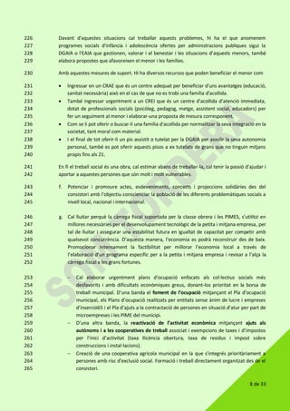 8 de 33
Davant d'aquestes situacions cal treballar aquests problemes, hi ha el que anomenem226
programes socials d'infància i adolescència ofertes per administracions publiques sigui la227
DGAIA o l'EAIA que gestionen, valorar i el benestar i les situacions d'aquests menors, també228
elabora propostes que afavoreixen el menor i les famílies.229
Amb aquestes mesures de suport. Hi ha diversos recursos que poden beneficiar el menor com230
 Ingressar en un CRAE que és un centre adequat per beneficiar d'uns avantatges (educació,231
sanitat necessària) això en el cas de que no es trobi una família d'acollida.232
 També ingressar urgentment a un CREI que és un centre d'acollida d'atenció immediata,233
dotat de professionals socials (psicòleg, pedagog, metge, assistent social, educadors) per234
fer un seguiment al menor i elaborar-una proposta de mesura corresponent.235
 Com se li pot oferir o buscar-li una família d'acollida per normalitzar la seva integració en la236
societat, tant moral com material.237
 I el final de tot oferir-li un pis assistit o tutelat per la DGAIA per assolir la seva autonomia238
personal, també es pot oferir aquests pisos a ex tutelats de grans que no tinguin mitjans239
propis fins als 21.240
En fi el treball social és una obra, cal estimar abans de treballar-la, cal tenir la passió d'ajudar i241
aportar a aquestes persones que són molt i molt vulnerables.242
f. Potenciar i promoure actes, esdeveniments, concerts i projeccions solidàries des del243
consistori amb l'objectiu conscienciar la població de les diferents problemàtiques socials a244
nivell local, nacional i internacional.245
g. Cal lluitar perquè la càrrega fiscal suportada per la classe obrera i les PIMES, s’utilitzi en246
millores necessàries per el desenvolupament tecnològic de la petita i mitjana empresa, per247
tal de lluitar i assegurar una estabilitat futura en igualtat de capacitat per competir amb248
qualsevol concurrència. D’aquesta manera, l'economia es podrà reconstruir des de baix.249
Promocionar intensament la factibilitat per millorar l’economia local a través de250
l’elaboració d’un programa específic per a la petita i mitjana empresa i revisar a l’alça la251
càrrega fiscal a les grans fortunes.252
 Cal elaborar urgentment plans d'ocupació enfocats als col·lectius socials més253
desfavorits i amb dificultats econòmiques greus, donant-los prioritat en la borsa de254
treball municipal. D’una banda el foment de l’ocupació mitjançant el Pla d’ocupació255
municipal, els Plans d’ocupació realitzats per entitats sense ànim de lucre i empreses256
d’inserció65 i el Pla d’ajuts a la contractació de persones en situació d’atur per part de257
microempreses i les PIME del municipi.258
 D’una altra banda, la reactivació de l’activitat econòmica mitjançant ajuts als259
autònoms i a les cooperatives de treball associat i exempcions de taxes i d’impostos260
per l’inici d’activitat (taxa llicència obertura, taxa de residus i impost sobre261
construccions i instal·lacions).262
 Creació de una cooperativa agrícola municipal en la que s'integrés prioritàriament a263
persones amb risc d'exclusió social. Formació i treball directament organitzat des de el264
consistori.265
 
