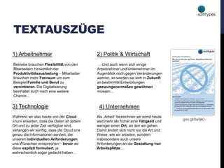 TEXTAUSZÜGE
1) Arbeitnehmer 2) Politik & Wirtschaft
3) Technologie 4) Unternehmen
… Und auch wenn sich einige
Arbeitnehmer und Unternehmen im
Augenblick noch gegen Veränderungen
wehren, so werden sie sich in Zukunft
an bestimmte Entwicklungen
gezwungenermaßen gewöhnen
müssen…
Während wir also heute von der Cloud
»nur« erwarten, dass die Daten an jedem
Ort und zu jeder Zeit verfügbar sind,
verlangen wir künftig, dass die Cloud uns
genau die Informationen serviert, die
unseren individuellen Anforderungen
und Wünschen entsprechen – bevor wir
diese explizit formuliert, ja
wahrscheinlich sogar gedacht haben…
Als „Arbeit“ bezeichnen wir somit heute
weit mehr als früher eine Tätigkeit und
weniger einen Ort, an den wir gehen.
Damit ändert sich nicht nur die Art und
Weise, wie wir arbeiten, sondern
insbesondere auch unsere
Anforderungen an die Gestaltung von
Arbeitsplätze…
Betriebe brauchen Flexibilität von den
Mitarbeitern hinsichtlich der
Produktivitätsauslastung – Mitarbeiter
brauchen mehr Freiraum um zum
Beispiel Familie und Beruf zu
vereinbaren. Die Digitalisierung
beinhaltet auch noch eine weitere
Chance...
goo.gl/8a9jKr
 
