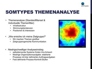 SOMTYPES THEMENANALYSE
• Niedrigschwelliger Analyseeinstieg
• selbstlernende Systeme finden ihre Antwort
• Niedrige Organisationsaufgabe: etablierte
Prozesse mit klar definierten Auftragsaufgaben
• Fest definierte Prozess-Kontroll-Stufen
• „Wie erreiche ich meine Zielgruppe?“
• Wir machen Themen greifbar
• Zielgruppengerechte Kommunikation
• Themenanalyse (Standardfilterset &
Individuelle Themenfilter)
• Inhaltsstruktur
• Stimmungstendenzen
• Positionen & Interessen
 