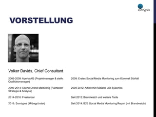 VORSTELLUNG
Volker Davids, Chief Consultant
2006-2009: Aperto AG (Projektmanager & stellv.
Qualitätsmanager)
2009-2014: Aperto Online Marketing (Fachleiter
Strategie & Analyse)
2014-2016: Freelancer
2016: Somtypes (Mitbegründer)
2009: Erstes Social Media Monitoring zum Kümmel Störfall
2009-2012: Arbeit mit Radian6 und Sysomos
Seit 2012: Brandwatch und weitere Tools
Seit 2014: B2B Social Media Monitoring Report (mit Brandwatch)
 