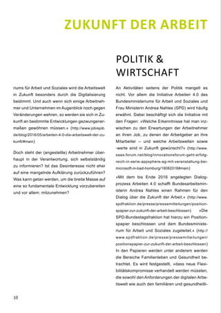 10
riums für Arbeit und Soziales wird die Arbeitswelt
in Zukunft besonders durch die Digitalisierung
bestimmt. Und auch wenn sich einige Arbeitneh-
mer und Unternehmen im Augenblick noch gegen
Veränderungen wehren, so werden sie sich in Zu-
kunft an bestimmte Entwicklungen gezwungener-
maßen gewöhnen müssen.« (http://www.jobisjob.
de/blog/2016/05/arbeiten-4-0-die-arbeitswelt-der-zu-
kunft/#main)
Doch steht der (angestellte) Arbeitnehmer über-
haupt in der Verantwortung, sich selbstständig
zu informieren? Ist das Desinteresse nicht eher
auf eine mangelnde Aufklärung zurückzuführen?
Was kann getan werden, um die breite Masse auf
eine so fundamentale Entwicklung vorzubereiten
und vor allem: mitzunehmen?
POLITIK &
WIRTSCHAFT
An Aktivitäten seitens der Politik mangelt es
nicht. Vor allem die Initiative Arbeiten 4.0 des
Bundesministeriums für Arbeit und Soziales und
Frau Ministerin Andrea Nahles (SPD) wird häufig
erwähnt. Dabei beschäftigt sich die Initiative mit
den Fragen: »Welche Erkenntnisse hat man inz-
wischen zu den Erwartungen der Arbeitnehmer
an ihren Job, zu denen der Arbeitgeber an ihre
Mitarbeiter – und welche Arbeitswelten sowie
-werte sind in Zukunft gewünscht?« (http://www.
saas-forum.net/blog/innovationsforum-geht-erfolg-
reich-in-serie-appsphere-ag-mit-veranstaltung-bei-
microsoft-in-bad-homburg/18082016#main)
»Mit dem bis Ende 2016 angelegten Dialog-
prozess Arbeiten 4.0 schafft Bundesarbeitsmin-
isterin Andrea Nahles einen Rahmen für den
Dialog über die Zukunft der Arbeit.« (http://www.
spdfraktion.de/presse/pressemitteilungen/position-
spapier-zur-zukunft-der-arbeit-beschlossen) »Die
SPD-Bundestagsfraktion hat hierzu ein Position-
spapier beschlossen und dem Bundesministe-
rium für Arbeit und Soziales zugeleitet.« (http://
www.spdfraktion.de/presse/pressemitteilungen/
positionspapier-zur-zukunft-der-arbeit-beschlossen)
In den Papieren werden unter anderem werden
die Bereiche Familienleben und Gesundheit be-
trachtet. Es wird festgestellt, »dass neue Flexi-
bilitätskompromisse verhandelt werden müssten,
die sowohl den Anforderungen der digitalen Arbe-
itswelt wie auch den familiären und gesundheitli-
ZUKUNFT DER ARBEIT
 