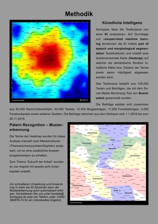 Methodik
Künstliche Intelligenz
Somtypes lässt die Textkorpora von
einer KI analysieren. Auf Grundlage
von unsupervised machine learn-
ing strukturiert die KI mittels part of
speech und morphological segmen-
tation Textstrukturen und erstellt eine
dreidimensionale Karte (Heatmap) auf
welcher die semantische Struktur in-
haltliche Nähe bzw. Distanz der Terme
sowie deren Häufigkeit abgelesen
werden kann.
Das Textkorpus besteht aus 129.000
Texten und Beiträgen, die mit dem So-
cial Media Monitroing Tool von Brand-
watch gesammelt wurden.
Die Beiträge setzten sich zusammen
aus 50.000 Nachrichtenartikeln, 40.000 Tweets, 12.000 Blogbeiträgen, 11.000 Forenbeitrögen, 3.000
Facebookposts sowie weiteren Quellen. Die Beiträge stammen aus dem Zeitraum vom 1.1.2016 bis zum
25.11.2016.
Patern Recognition – Muster-
erkennung
Die Terme der Heatmap wurden für diese
Analyse manuell nach Metastrukturen
(Themenschwerpunkten/Kapiteln) analy-
siert, um so eine zusätzliche Auswer-
tungsdimension zu erhalten.
Zum Thema “Zukunft der Arbeit” wurden
so vier Kapitel mit jeweils acht Unter-
kapiteln erstellt.
Zur schnelleren Umsetzung und Anwend-
ung in mehr als 40 Sprachen kann die
Mustererkennung auch automatisert erfol-
gen. Kontaktieren Sie uns unter kontakt@
somtypes.de oder per Telefon unter +4930
364676-74 für ein individuelles Angebot.
 