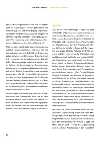 14
seine Arbeit aufgenommen und wird in diesem
Jahr in regelmäßigen Treffen gemeinsam mit
Partnern aus Aus- und Weiterbildung und Berufs-
verbänden den Erfahrungsaustausch pflegen und
konkrete Projekte umsetzen.« (http://bildungsklick.
de/pm/95340/samsung-und-worldskills-zeigen-chan-
cen-der-digitalisierung-fuer-die-berufsbildung-auf/)
Nicht weniger weckt diese aktuelle Entwicklung
natürlich wissenschaftliches Interesse. So hat
beispielsweise die Uni Bielefeld ein Projekt ins
Leben gerufen: »Im Rahmen des Projekts Arbeit
4.0 – Lösungen für die Arbeitswelt der Zukunft
sollen Lösungsansätze entwickelt werden, wie
im Rahmen der technologischen Transformation
eine humane, produktive und akzeptierte Arbeits-
welt in der Region Ostwestfalen-Lippe gestaltet
werden kann. Die AE 10 beschäftigt sich insbe-
sondere mit den Auswirkungen der Einführung
digitaler Technologien auf Belastungen und Res-
sourcen am Arbeitsplatz sowie auf Anforderungen
an die Beschäftigten.« (http://ekvv.uni-bielefeld.de/
blog/AONews/date/20160420)
Genau dieses Zusammenspiel zwischen Politik,
Wirtschaft und Wissenschaft führt uns zu dem
nächsten Bereich: den Studien zum Thema Zu-
kunft der Arbeit. Wo liegen Verbesserungspoten-
ziale? Wo Risiken? Und vor allem: In welchen Be-
reichen lassen sich aktuelle Trends ausmachen?
Studien
»Es ist nie eine Technologie selbst, die Jobs
vernichtet« (http://www.firmenwissen.de/cms/news/
unternehmen/digitalisierung-vernichtet-keine-jobs.
html), so das Fazit einer Studie des Instituts für
Innovation und Technik (iit) zu den Auswirkungen
der Digitalisierung auf den Arbeitsmarkt. Die-
ser Schluss ist gerade in Bezug auf die regula-
tive und Wege öffnende Aufgabe der Politik rel-
evant und führt noch einmal die Wichtigkeit einer
Aufklärung durch politische und wissenschaftli-
che Institutionen aber auch durch die Unterne-
hmen selbst vor Augen. Entsprechende Studien
leisten genau dazu einen Beitrag, indem sie
den Status Quo abstecken und Entwicklungen
prognostizieren können: »Die Foresight-Studie
Digitale Arbeitswelt des Instituts für Innovation
und Technik (iit) im Auftrag des BMAS stellt die
möglichen Entwicklungen der Arbeitswelt in den
Branchen Produktion, Medien und Dienstleistun-
gen in einer mittel- und langfristigen Perspektive
dar. Die Studie geht dabei auf neue Formen der
Automatisierung, der innerbetrieblichen Arbeits-
organisation sowie neue digital vermittelte For-
men der Arbeitsteilung ein.« (http://www.bibson-
omy.org/bibtex/2eaf5591b454a2c74f8d5725e5ac5
eb66/meneteqel)
Die auch als vierte industrielle Revolution be-
zeichnete Digitalisierung hinterlässt nach Mei-
nung einer Studie des World Economic Forums
tiefgreifende Spuren, auch auf dem Arbeitsmarkt.
Laut der Untersuchung The Future of Jobs von
Mitte Januar 2016 »kostet die Digitalisierung
auch 7 Millionen Arbeitsplätze in den 15 größten
THEMENANALYSE: ZUKUNFT DER ARBEIT
 