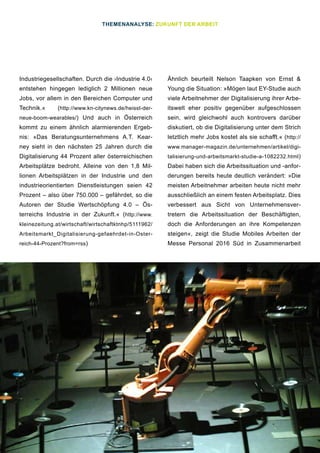 16
Industriegesellschaften. Durch die ›Industrie 4.0‹
entstehen hingegen lediglich 2 Millionen neue
Jobs, vor allem in den Bereichen Computer und
Technik.« (http://www.kn-citynews.de/heisst-der-
neue-boom-wearables/) Und auch in Österreich
kommt zu einem ähnlich alarmierenden Ergeb-
nis: »Das Beratungsunternehmens A.T. Kear-
ney sieht in den nächsten 25 Jahren durch die
Digitalisierung 44 Prozent aller österreichischen
Arbeitsplätze bedroht. Alleine von den 1,8 Mil-
lionen Arbeitsplätzen in der Industrie und den
industrieorientierten Dienstleistungen seien 42
Prozent – also über 750.000 – gefährdet, so die
Autoren der Studie Wertschöpfung 4.0 – Ös-
terreichs Industrie in der Zukunft.« (http://www.
kleinezeitung.at/wirtschaft/wirtschaftktnhp/5111962/
Arbeitsmarkt_Digitalisierung-gefaehrdet-in-Oster-
reich-44-Prozent?from=rss)
Ähnlich beurteilt Nelson Taapken von Ernst &
Young die Situation: »Mögen laut EY-Studie auch
viele Arbeitnehmer der Digitalisierung ihrer Arbe-
itswelt eher positiv gegenüber aufgeschlossen
sein, wird gleichwohl auch kontrovers darüber
diskutiert, ob die Digitalisierung unter dem Strich
letztlich mehr Jobs kostet als sie schafft.« (http://
www.manager-magazin.de/unternehmen/artikel/digi-
talisierung-und-arbeitsmarkt-studie-a-1082232.html)
Dabei haben sich die Arbeitssituation und -anfor-
derungen bereits heute deutlich verändert: »Die
meisten Arbeitnehmer arbeiten heute nicht mehr
ausschließlich an einem festen Arbeitsplatz. Dies
verbessert aus Sicht von Unternehmensver-
tretern die Arbeitssituation der Beschäftigten,
doch die Anforderungen an ihre Kompetenzen
steigen«, zeigt die Studie Mobiles Arbeiten der
Messe Personal 2016 Süd in Zusammenarbeit
THEMENANALYSE: ZUKUNFT DER ARBEIT
 