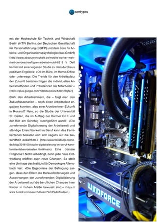 17
mit der Hochschule für Technik und Wirtschaft
Berlin (HTW Berlin), der Deutschen Gesellschaft
für Personalführung (DGFP) und dem Büro für Ar-
beits- und Organisationspsychologie (bao GmbH)
(http://www.absatzwirtschaft.de/mobile-worker-meh-
rheit-der-beschaeftigten-arbeitet-mobil-82191/) Dell
kommt mit einer eigenen Studie zu dem durchaus
positiven Ergebnis: »Ob im Büro, im Home-Office
oder unterwegs: Die Trends für den Arbeitsplatz
der Zukunft berücksichtigen die individuellen Ar-
beitsmethoden und Präferenzen der Mitarbeiter.«
(https://plus.google.com/+dellde/posts/X3BiyHdjfez)
Blüht den Arbeitnehmern, die – folgt man den
Zukunftsszenarien – noch einen Arbeitsplatz er-
gattern konnten, also eine Arbeitnehmer-Zukunft
in Rosarot? Nein, so die Studie der Universität
St. Gallen, die im Auftrag der Barmer GEK und
der Bild am Sonntag durchgeführt wurde: »Die
zunehmende Digitalisierung der Arbeitswelt und
ständige Erreichbarkeit im Beruf kann das Fami-
lienleben belasten und sich negativ auf die Ge-
sundheit auswirken.« (http://www.flensburg-online.
de/blog/2016-09/studie-digitalisierung-im-beruf-kann-
familienleben-belasten.html#main) Eine düstere
Prognose? Nicht unbedingt, denn jede neue Ent-
wicklung eröffnet auch neue Chancen. So stellt
eine Umfrage des Instituts für Demoskopie Allens-
bach fest: »Die Ergebnisse der Befragung zei-
gen, dass den Eltern die Herausforderungen und
Auswirkungen der zunehmenden Digitalisierung
der Arbeitswelt auf die beruflichen Chancen ihrer
Kinder in hohem Maße bewusst sind.« (https://
www.tumblr.com/search/Gesch%C3%A4ftsideen)
 