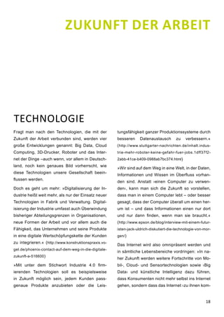 18
Fragt man nach den Technologien, die mit der
Zukunft der Arbeit verbunden sind, werden vier
große Entwicklungen genannt: Big Data, Cloud
Computing, 3D-Drucker, Roboter und das Inter-
net der Dinge –auch wenn, vor allem in Deutsch-
land, noch kein genaues Bild vorherrscht, wie
diese Technologien unsere Gesellschaft beein-
flussen werden.
Doch es geht um mehr: »Digitalisierung der In-
dustrie heißt weit mehr, als nur der Einsatz neuer
Technologien in Fabrik und Verwaltung. Digital-
isierung der Industrie umfasst auch Überwindung
bisheriger Abteilungsgrenzen in Organisationen,
neue Formen der Arbeit und vor allem auch die
Fähigkeit, das Unternehmen und seine Produkte
in eine digitale Wertschöpfungskette der Kunden
zu integrieren.« (http://www.konstruktionspraxis.vo-
gel.de/phoenix-contact-auf-dem-weg-in-die-digitale-
zukunft-a-516600)
»Mit unter dem Stichwort Industrie 4.0 firm-
ierenden Technologien soll es beispielsweise
in Zukunft möglich sein, jedem Kunden pass-
genaue Produkte anzubieten oder die Leis-
tungsfähigkeit ganzer Produktionssysteme durch
besseren Datenaustausch zu verbessern.«
(http://www.stuttgarter-nachrichten.de/inhalt.indus-
trie-mehr-roboter-keine-gefahr-fuer-jobs.1dff37f2-
2abb-41ce-b409-0988ab7bc374.html)
»Wir sind auf dem Weg in eine Welt, in der Daten,
Informationen und Wissen im Überfluss vorhan-
den sind. Anstatt ›einen Computer zu verwen-
den‹, kann man sich die Zukunft so vorstellen,
dass man in einem Computer lebt – oder besser
gesagt, dass der Computer überall um einen her-
um ist – und dass Informationen einen nur dort
und nur dann finden, wenn man sie braucht.«
(http://www.epson.de/blog/interview-mit-einem-futur-
isten-jack-uldrich-diskutiert-die-technologie-von-mor-
gen/)
Das Internet wird also omnipräsent werden und
in sämtliche Lebensbereiche vordringen: »In na-
her Zukunft werden weitere Fortschritte von Mo-
bil-, Cloud- und Sensortechnologien sowie ›Big
Data‹ und künstliche Intelligenz dazu führen,
dass Konsumenten nicht mehr selbst ins Internet
gehen, sondern dass das Internet ›zu ihnen kom-
TECHNOLOGIE
ZUKUNFT DER ARBEIT
 