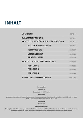 INHALT
ÜBERSICHT
KAPITEL 1 – WORÜBER WIRD GESPROCHEN
POLITIK & WIRTSCHAFT
TECHNOLOGIE
UNTERNEHMEN
ARBEITNEHMER
KAPITEL 2 – SOMTYPES PERSONAS
PERSONA 1
PERSONA 3
SEITE 4
PERSONA 5
HANDLUNGSEMPFEHLUNGEN
ZUSAMMENFASSUNG
SEITE 7
SEITE 17
SEITE 9
SEITE 24
SEITE 29
SEITE 35
SEITE 36
SEITE 40
SEITE 44
SEITE 50
SEITE 3
Herausgeber:
Somtypes UG
Begasstraße 6 – 12157 Berlin
Bildquellen:
pixabay.com, pexels.com, Kaboompics.com, skitterphoto.com, cupcake.nilssonlee.se: Creative Commons CC0; Seite 16: Andy
Smith – Articulated robot DJ (wikimedia, CC-BY-SA-2.0)
Datenquelle:
Brandwatch
Haftungsausschluss:
Die Angaben in der Themenanalyse sind unverbindlich und dienen lediglich zu Informationszwecken. Ohne konkrete kundenspezi-
fische Beratungsleistung sollten keine Handlungen aufgrund der bereitgestellten Informationen getätigt werden.
 