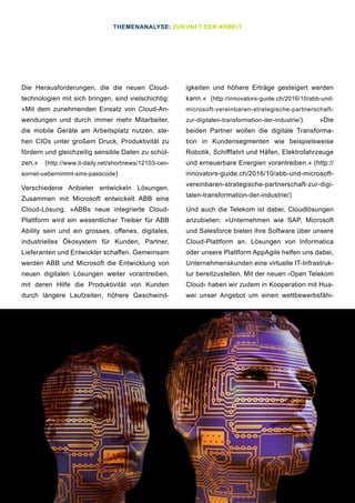 21
Die Herausforderungen, die die neuen Cloud-
technologien mit sich bringen, sind vielschichtig:
»Mit dem zunehmenden Einsatz von Cloud-An-
wendungen und durch immer mehr Mitarbeiter,
die mobile Geräte am Arbeitsplatz nutzen, ste-
hen CIOs unter großem Druck, Produktivität zu
fördern und gleichzeitig sensible Daten zu schüt-
zen.« (http://www.it-daily.net/shortnews/12103-cen-
sornet-uebernimmt-sms-passcode)
Verschiedene Anbieter entwickeln Lösungen.
Zusammen mit Microsoft entwickelt ABB eine
Cloud-Lösung. »ABBs neue integrierte Cloud-
Plattform wird ein wesentlicher Treiber für ABB
Ability sein und ein grosses, offenes, digitales,
industrielles Ökosystem für Kunden, Partner,
Lieferanten und Entwickler schaffen. Gemeinsam
werden ABB und Microsoft die Entwicklung von
neuen digitalen Lösungen weiter vorantreiben,
mit deren Hilfe die Produktivität von Kunden
durch längere Laufzeiten, höhere Geschwind-
igkeiten und höhere Erträge gesteigert werden
kann.« (http://innovators-guide.ch/2016/10/abb-und-
microsoft-vereinbaren-strategische-partnerschaft-
zur-digitalen-transformation-der-industrie/). »Die
beiden Partner wollen die digitale Transforma-
tion in Kundensegmenten wie beispielsweise
Robotik, Schifffahrt und Häfen, Elektrofahrzeuge
und erneuerbare Energien vorantreiben.« (http://
innovators-guide.ch/2016/10/abb-und-microsoft-
vereinbaren-strategische-partnerschaft-zur-digi-
talen-transformation-der-industrie/)
Und auch die Telekom ist dabei, Cloudlösungen
anzubieten: »Unternehmen wie SAP, Microsoft
und Salesforce bieten ihre Software über unsere
Cloud-Plattform an. Lösungen von Informatica
oder unsere Plattform AppAgile helfen uns dabei,
Unternehmenskunden eine virtuelle IT-Infrastruk-
tur bereitzustellen. Mit der neuen ›Open Telekom
Cloud‹ haben wir zudem in Kooperation mit Hua-
wei unser Angebot um einen wettbewerbsfähi-
THEMENANALYSE: ZUKUNFT DER ARBEIT
 