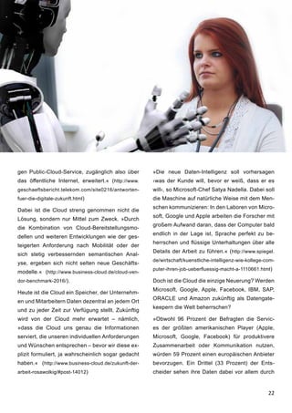22
gen Public-Cloud-Service, zugänglich also über
das öffentliche Internet, erweitert.« (http://www.
geschaeftsbericht.telekom.com/site0216/antworten-
fuer-die-digitale-zukunft.html)
Dabei ist die Cloud streng genommen nicht die
Lösung, sondern nur Mittel zum Zweck. »Durch
die Kombination von Cloud-Bereitstellungsmo-
dellen und weiteren Entwicklungen wie der ges-
teigerten Anforderung nach Mobilität oder der
sich stetig verbessernden semantischen Anal-
yse, ergeben sich nicht selten neue Geschäfts-
modelle.« (http://www.business-cloud.de/cloud-ven-
dor-benchmark-2016/).
Heute ist die Cloud ein Speicher, der Unternehm-
en und Mitarbeitern Daten dezentral an jedem Ort
und zu jeder Zeit zur Verfügung stellt. Zukünftig
wird von der Cloud mehr erwartet – nämlich,
»dass die Cloud uns genau die Informationen
serviert, die unseren individuellen Anforderungen
und Wünschen entsprechen – bevor wir diese ex-
plizit formuliert, ja wahrscheinlich sogar gedacht
haben.« (http://www.business-cloud.de/zukunft-der-
arbeit-rosawolkig/#post-14012)
»Die neue Daten-Intelligenz soll vorhersagen
›was der Kunde will, bevor er weiß, dass er es
will‹, so Microsoft-Chef Satya Nadella. Dabei soll
die Maschine auf natürliche Weise mit dem Men-
schen kommunizieren: In den Laboren von Micro-
soft, Google und Apple arbeiten die Forscher mit
großem Aufwand daran, dass der Computer bald
endlich in der Lage ist, Sprache perfekt zu be-
herrschen und flüssige Unterhaltungen über alle
Details der Arbeit zu führen.« (http://www.spiegel.
de/wirtschaft/kuenstliche-intelligenz-wie-kollege-com-
puter-ihren-job-ueberfluessig-macht-a-1110661.html)
Doch ist die Cloud die einzige Neuerung? Werden
Microsoft, Google, Apple, Facebook, IBM, SAP,
ORACLE und Amazon zukünftig als Datengate-
keepern die Welt beherrschen?
»Obwohl 96 Prozent der Befragten die Servic-
es der größten amerikanischen Player (Apple,
Microsoft, Google, Facebook) für produktivere
Zusammenarbeit oder Kommunikation nutzen,
würden 59 Prozent einen europäischen Anbieter
bevorzugen. Ein Drittel (33 Prozent) der Ents-
cheider sehen ihre Daten dabei vor allem durch
 