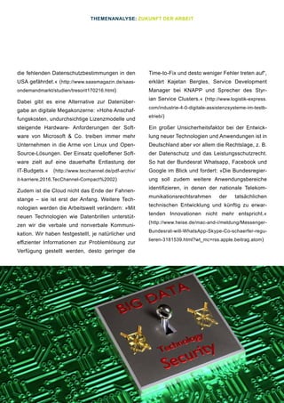 23
die fehlenden Datenschutzbestimmungen in den
USA gefährdet.« (http://www.saasmagazin.de/saas-
ondemandmarkt/studien/tresorit170216.html)
Dabei gibt es eine Alternative zur Datenüber-
gabe an digitale Megakonzerne: »Hohe Anschaf-
fungskosten, undurchsichtige Lizenzmodelle und
steigende Hardware- Anforderungen der Soft-
ware von Microsoft & Co. treiben immer mehr
Unternehmen in die Arme von Linux und Open-
Source-Lösungen. Der Einsatz quelloffener Soft-
ware zielt auf eine dauerhafte Entlastung der
IT-Budgets.« (http://www.tecchannel.de/pdf-archiv/
it-karriere,2016,TecChannel-Compact%2002)
Zudem ist die Cloud nicht das Ende der Fahnen-
stange – sie ist erst der Anfang. Weitere Tech-
nologien werden die Arbeitswelt verändern: »Mit
neuen Technologien wie Datenbrillen unterstüt-
zen wir die verbale und nonverbale Kommuni-
kation. Wir haben festgestellt, je natürlicher und
effizienter Informationen zur Problemlösung zur
Verfügung gestellt werden, desto geringer die
Time-to-Fix und desto weniger Fehler treten auf“,
erklärt Kajetan Bergles, Service Development
Manager bei KNAPP und Sprecher des Styr-
ian Service Clusters.« (http://www.logistik-express.
com/industrie-4-0-digitale-assistenzsysteme-im-testb-
etrieb/)
Ein großer Unsicherheitsfaktor bei der Entwick-
lung neuer Technologien und Anwendungen ist in
Deutschland aber vor allem die Rechtslage, z. B.
der Datenschutz und das Leistungsschutzrecht.
So hat der Bundesrat Whatsapp, Facebook und
Google im Blick und fordert: »Die Bundesregier-
ung soll zudem weitere Anwendungsbereiche
identifizieren, in denen der nationale Telekom-
munikationsrechtsrahmen der tatsächlichen
technischen Entwicklung und künftig zu erwar-
tenden Innovationen nicht mehr entspricht.«
(http://www.heise.de/mac-and-i/meldung/Messenger-
Bundesrat-will-WhatsApp-Skype-Co-schaerfer-regu-
lieren-3181539.html?wt_mc=rss.apple.beitrag.atom)
THEMENANALYSE: ZUKUNFT DER ARBEIT
 